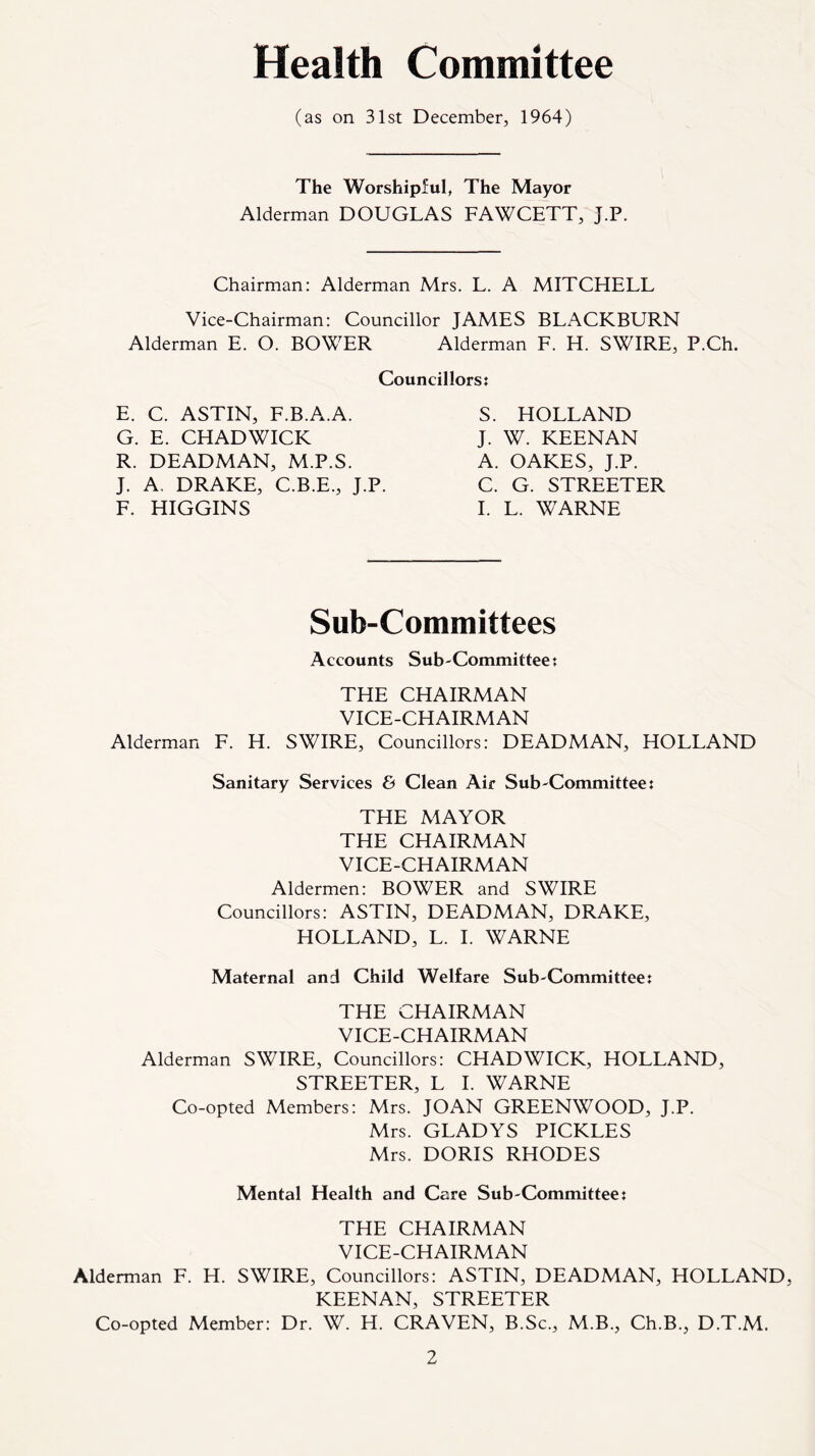 Health Committee (as on 31st December, 1964) The Worshipful, The Mayor Alderman DOUGLAS FAWCETT, J.P. Chairman: Alderman Mrs. L. A MITCHELL Vice-Chairman: Councillor JAMES BLACKBURN Alderman E. O. BOWER Alderman F. H. SWIRE, P.Ch. Councillors: E. C. ASTIN, F.B.A.A. G. E. CHADWICK R. DEADMAN, M.P.S. J. A, DRAKE, C.B.E., J.P. F. HIGGINS S. HOLLAND J. W. KEENAN A. OAKES, J.P. C. G. STREETER I. L. WARNE Sub-Committees Accounts Sub-Committee: THE CHAIRMAN VICE-CHAIRMAN Alderman F. H. SWIRE, Councillors: DEADMAN, HOLLAND Sanitary Services & Clean Air Sub-Committee: THE MAYOR THE CHAIRMAN VICE-CHAIRMAN Aldermen: BOWER and SWIRE Councillors: ASTIN, DEADMAN, DRAKE, HOLLAND, L. I. WARNE Maternal and Child Welfare Sub-Committee: THE CHAIRMAN VICE-CHAIRMAN Alderman SWIRE, Councillors: CHADWICK, HOLLAND, STREETER, L I. WARNE Co-opted Members: Mrs. JOAN GREENWOOD, J.P. Mrs. GLADYS PICKLES Mrs. DORIS RHODES Mental Health and Care Sub-Committee: THE CHAIRMAN VICE-CHAIRMAN Alderman F. H. SWIRE, Councillors: ASTIN, DEADMAN, HOLLAND, KEENAN, STREETER Co-opted Member: Dr. W. H. CRAVEN, B.Sc., M.B., Ch.B., D.T.M.