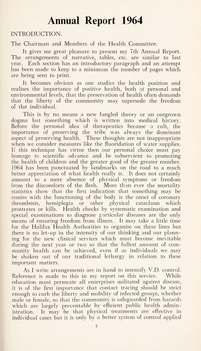 Annual Report 1964 INTRODUCTION. The Chairman and Members of the Health Committee. It gives me great pleasure to present my 7th Annual Report. The arrangements of narrative, tables, etc. are similar to last year. Each section has an introductory paragraph and an attempt has been made to keep to a minimum the number of pages which are being sent to print. It becomes obvious as one studies the health position and realises the importance of positive health, both at personal and environmental levels, that the preservation of health often demands that the liberty of the community may supersede the freedom of the individual. This is by no means a new fangled theory or an outgrown dogma but something which is written into medical history. Before the personal idea of therapeutics became a cult, the importance of preserving the tribe was always the dominant aspect of preserving health. These thoughts are not inappropriate when we consider measures like the fluoridation of water supplies. If this technique has virtue then our personal choice must pay homage to scientific advance and be subservient to promoting the health, of children and the greater good of the greater number. 1964 has been punctuated by landmarks on the road to a much better appreciation of what health really is. It does not certainly amount to a mere absence of physical symptoms or freedom from the discomforts of the flesh. More than ever the mortality statistics show that the first indication that something may be remiss with the functioning of the body is the onset of coronary thrombosis, hemiplegia or other physical cataclasm which prostrates or kills. Health checks by systematic examination and special examinations to diagnose particular diseases are the only means of ensuring freedom from illness. It may take a little time for the Halifax Health Authorities to organise on these lines but there is no let-up in the intensity of our thinking and our plann- ing for the new clinical services which must become inevitable during the next year or two so that the fullest amount of com- munity health can he achieved, even if as individuals we may be shaken out of our traditional lethargy in relation to these important matters. As I write arrangements are in hand to intensify V.D. control. Reference is made to this in my report on this service. While education must permeate all enterprises militated against disease, it is of the first importance that contact tracing should be strict enough to curb the liberty and mobility of infected groups, whether male or female, so that the community is safeguarded from hazards which are largely preventable by efficient public health admin- istration. It may be that physical treatments are effective in individual cases but it is only by a better system of control applied