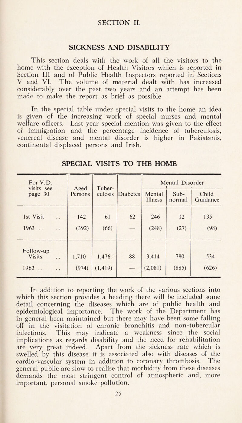 SECTION II. SICKNESS AND DISABILITY This section deals with the work of all the visitors to the home with the exception of Health Visitors which is reported in Section III and of Public Health Inspectors reported in Sections V and VI. The volume of material dealt with has increased considerably over the past two years and an attempt has been made to make the report as brief as possible In the special table under special visits to the home an idea is given of the increasing work of special nurses and mental welfare officers. Last year special mention was given to the effect of immigration and the percentage incidence of tuberculosis, venereal disease and mental disorder is higher in Pakistanis, continental displaced persons and Irish. SPECIAL VISITS TO THE HOME For V.D. visits see page 30 Aged Persons Tuber- culosis Mental Disorder ! i Diabetes Mental Illness Sub- normal Child Guidance 1st Visit 142 61 62 246 12 135 1963 .. (392) (66) — (248) (27) (98) Follow-up Visits 1,710 1,476 88 3,414 780 534 1963 .. (974) (1,419) — (2,081) (885) (626) In addition to reporting the work of the various sections into which this section provides a heading there will be included some detail concerning the diseases which are of public health and epidemiological importance. The work of the Department has irt general been maintained but there may have been some falling off in the visitation of chronic bronchitis and non-tubercular infections. This may indicate a weakness since the social implications as regards disability and the need for rehabilitation are very great indeed. Apart from the sickness rate which is swelled by this disease it is associated also with diseases of the cardio-vascular system in addition to coronary thrombosis. The general public are slow to realise that morbidity from these diseases demands the most stringent control of atmospheric and, more important, personal smoke pollution.