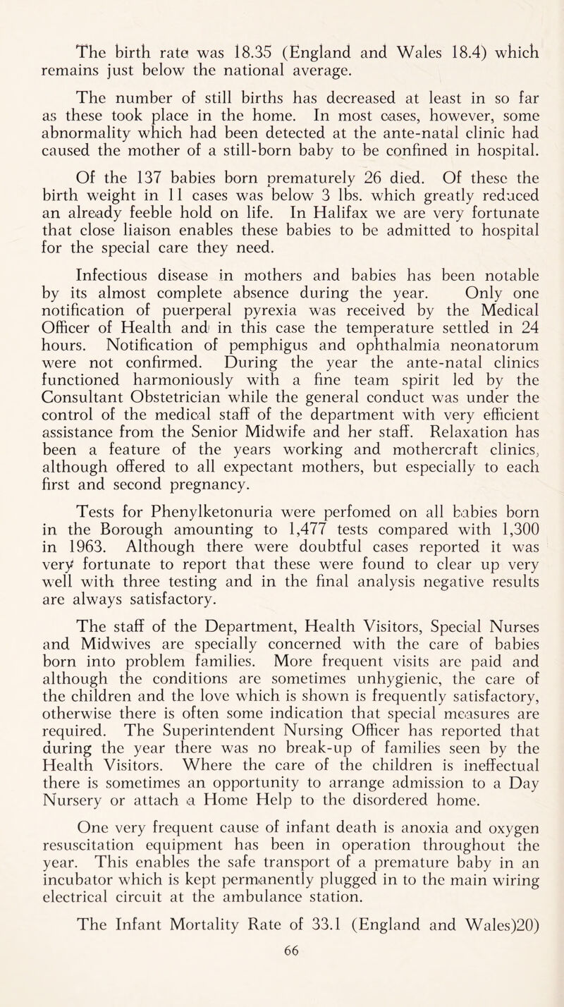 The birth rate was i8.35 (England and Wales 18.4) which remains just below the national average. The number of still births has decreased at least in so far as these took place in the home. In most oases, however, some abnormality which had been detected at the ante-natal clinic had caused the mother of a still-born baby to be confined in hospital. Of the 137 babies born prematurely 26 died. Of these the birth weight in 11 cases was below 3 lbs. which greatly reduced an already feeble hold on life. In Halifax we are very fortunate that close liaison enables these babies to be admitted to hospital for the special care they need. Infectious disease in mothers and babies has been notable by its almost complete absence during the year. Only one notification of puerperal pyrexia was received by the Medical Officer of Health and1 in this case the temperature settled in 24 hours. Notification of pemphigus and ophthalmia neonatorum were not confirmed. During the year the ante-natal clinics functioned harmoniously with a fine team spirit led by the Consultant Obstetrician while the general conduct was under the control of the medical staff of the department with very efficient assistance from the Senior Midwife and her staff. Relaxation has been a feature of the years working and mothercraft clinics, although offered to all expectant mothers, but especially to each first and second pregnancy. Tests for Phenylketonuria were perfomed on all babies born in the Borough amounting to 1,477 tests compared with 1,300 in 1963. Although there were doubtful cases reported it was very fortunate to report that these were found to clear up very well with three testing and in the final analysis negative results are always satisfactory. The staff of the Department, Health Visitors, Special Nurses and Midwives are specially concerned with the care of babies born into problem families. More frequent visits are paid and although the conditions are sometimes unhygienic, the care of the children and the love which is shown is frequently satisfactory, otherwise there is often some indication that special measures are required. The Superintendent Nursing Officer has reported that during the year there was no break-up of families seen by the Health Visitors. Where the care of the children is ineffectual there is sometimes an opportunity to arrange admission to a Day Nursery or attach a Home Help to the disordered home. One very frequent cause of infant death is anoxia and oxygen resuscitation equipment has been in operation throughout the year. This enables the safe transport of a premature baby in an incubator which is kept permanently plugged in to the main wiring electrical circuit at the ambulance station. The Infant Mortality Rate of 33.1 (England and Wales)20)