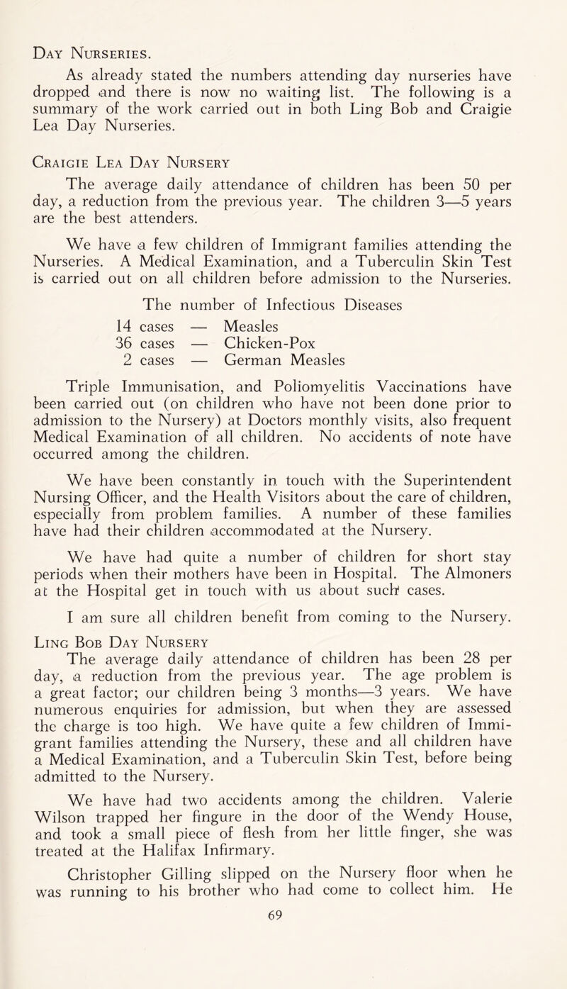 Day Nurseries. As already stated the numbers attending day nurseries have dropped .and there is now no waiting list. The following is a summary of the work carried out in both Ling Bob and Craigie Lea Day Nurseries. Craigie Lea Day Nursery The average daily attendance of children has been 50 per day, a reduction from the previous year. The children 3—5 years are the best attenders. We have a few children of Immigrant families attending the Nurseries. A Medical Examination, and a Tuberculin Skin Test is carried out on all children before admission to the Nurseries. The number of Infectious Diseases 14 cases — Measles 36 cases — Chicken-Pox 2 cases — German Measles Triple Immunisation, and Poliomyelitis Vaccinations have been carried out (on children who have not been done prior to admission to the Nursery) at Doctors monthly visits, also frequent Medical Examination of all children. No accidents of note have occurred among the children. We have been constantly in touch with the Superintendent Nursing Officer, and the Health Visitors about the care of children, especially from problem families. A number of these families have had their children accommodated at the Nursery. We have had quite a number of children for short stay periods when their mothers have been in Hospital. The Almoners at the Hospital get in touch with us about such cases. I am sure all children benefit from coming to the Nursery. Ling Bob Day Nursery The average daily attendance of children has been 28 per day, a reduction from the previous year. The age problem is a great factor; our children being 3 months—3 years. We have numerous enquiries for admission, but when they are assessed the charge is too high. We have quite a few children of Immi- grant families attending the Nursery, these and all children have a Medical Examination, and a Tuberculin Skin Test, before being admitted to the Nursery. We have had two accidents among the children. Valerie Wilson trapped her fingure in the door of the Wendy House, and took a small piece of flesh from her little finger, she was treated at the Halifax Infirmary. Christopher Gilling slipped on the Nursery floor when he was running to his brother who had come to collect him. He