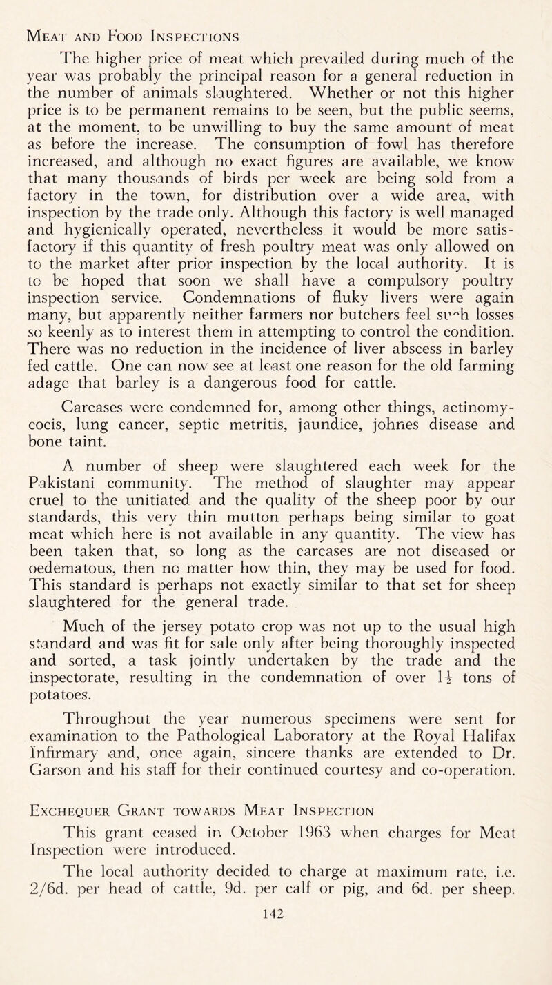 Meat and Food Inspections The higher price of meat which prevailed during much of the year was probably the principal reason for a general reduction in the number of animals slaughtered. Whether or not this higher price is to be permanent remains to be seen, but the public seems, at the moment, to be unwilling to buy the same amount of meat as before the increase. The consumption of fowl has therefore increased, and although no exact figures are available, we know that many thousands of birds per week are being sold from a factory in the town, for distribution over a wide area, with inspection by the trade only. Although this factory is well managed and hygienically operated, nevertheless it would be more satis- factory if this quantity of fresh poultry meat was only allowed on to the market after prior inspection by the local authority. It is to be hoped that soon we shall have a compulsory poultry inspection service. Condemnations of fluky livers were again many, but apparently neither farmers nor butchers feel su~h losses so keenly as to interest them in attempting to control the condition. There was no reduction in the incidence of liver abscess in barley fed cattle. One can now see at least one reason for the old farming adage that barley is a dangerous food for cattle. Carcases were condemned for, among other things, actinomy- cocis, lung cancer, septic metritis, jaundice, johnes disease and bone taint. A number of sheep were slaughtered each week for the Pakistani community. The method of slaughter may appear cruel to the unitiated and the quality of the sheep poor by our standards, this very thin mutton perhaps being similar to goat meat which here is not available in any quantity. The view has been taken that, so long as the carcases are not diseased or oedematous, then no matter how thin, they may be used for food. This standard is perhaps not exactly similar to that set for sheep slaughtered for the general trade. Much of the jersey potato crop was not up to the usual high standard and was fit for sale only after being thoroughly inspected and sorted, a task jointly undertaken by the trade and the inspectorate, resulting in the condemnation of over H tons of potatoes. Throughout the year numerous specimens were sent for examination to the Pathological Laboratory at the Royal Halifax Infirmary and, once again, sincere thanks are extended to Dr. Garson and his staff for their continued courtesy and co-operation. Exchequer Grant towards Meat Inspection This grant ceased in October 1963 when charges for Meat Inspection were introduced. The local authority decided to charge at maximum rate, i.e. 2/6d. per head of cattle, 9d. per calf or pig, and 6d. per sheep.