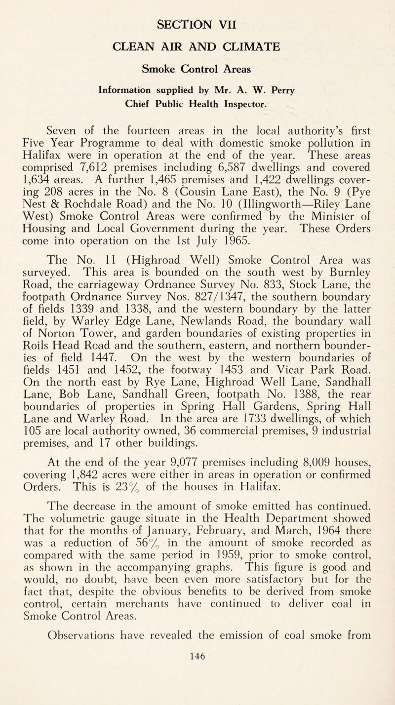 SECTION VII CLEAN AIR AND CLIMATE Smoke Control Areas Information supplied by Mr* A, W. Perry Chief Public Health Inspector. Seven of the fourteen areas in the local authority’s first Five Year Programme to deal with domestic smoke pollution in Halifax were in operation at the end of the year. These areas comprised 7,612 premises including 6,587 dwellings and covered 1,634 .areas. A further 1,465 premises and 1,422 dwellings cover- ing 208 acres in the No. 8 (Cousin Lane East), the No. 9 (Pye Nest & Rochdale Road) and the No. 10 (Illingworth—Riley Lane West) Smoke Control Areas were confirmed by the Minister of Housing and Local Government during the year. These Orders come into operation on the 1st July 1965. The No. 11 (Highroad Well) Smoke Control Area was surveyed. This area is bounded on the south west by Burnley Road, the carriageway Ordnance Survey No. 833, Stock Lane, the footpath Ordnance Survey Nos. 827/1347, the southern boundary of fields 1339 and 1338, and the western boundary by the latter field, by Warley Edge Lane, Newlands Road, the boundary wall of Norton Tower, and garden boundaries of existing properties in Roils Head Road and the southern, eastern, and northern bounder- ies of field 1447. On the west by the western boundaries of fields 1451 and 1452, the footway 1453 and Vicar Park Road. On the north east by Rye Lane, Highroad Well Lane, Sandhall Lane, Bob Lane, Sandhall Green, footpath No. 1388, the rear boundaries of properties in Spring Hall Gardens, Spring Hall Lane and Warley Road. In the area are 1733 dwellings, of which 105 are local authority owned, 36 commercial premises, 9 industrial premises, and 17 other buildings. At the end of the year 9,077 premises including 8,009 houses, covering 1,842 acres were either in areas in operation or confirmed Orders. This is 23% of the houses in Halifax. The decrease in the amount of smoke emitted has continued. The volumetric gauge situate in the Health Department showed that for the months of January, February, and March, 1964 there was a reduction of 56% in the amount of smoke recorded as compared with the same period in 1959, prior to smoke control, as shown in the accompanying graphs. This figure is good and would, no doubt, have been even more satisfactory but for the fact that, despite the obvious benefits to be derived from smoke control, certain merchants have continued to deliver coal in Smoke Control Areas. Observations have revealed the emission of coal smoke from