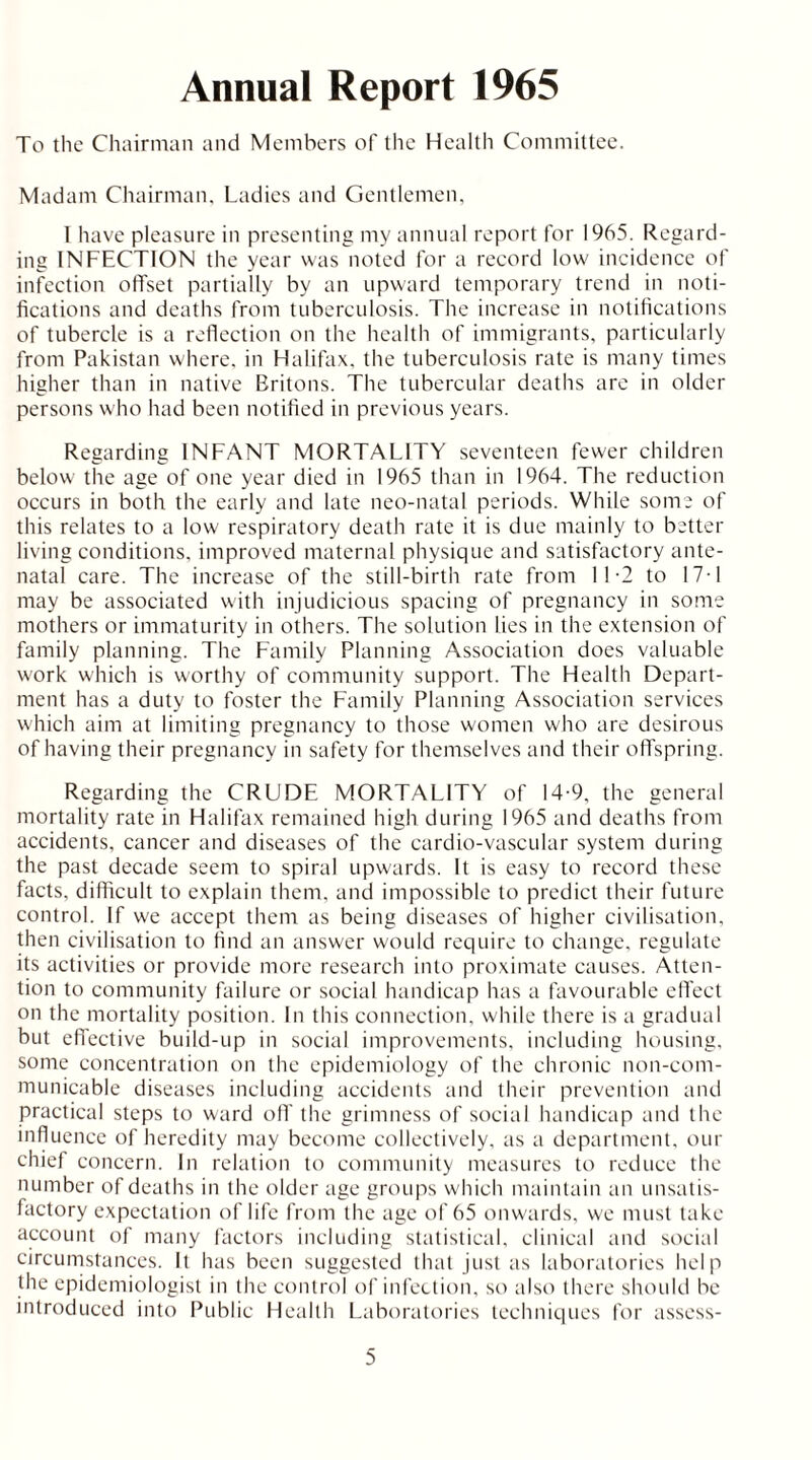 Annual Report 1965 To the Chairman and Members of the Health Committee. Madam Chairman. Ladies and Gentlemen, 1 have pleasure in presenting my annual report for 1965. Regard- ing INFECTION the year was noted for a record low incidence of infection offset partially by an upward temporary trend in noti- fications and deaths from tuberculosis. The increase in notifications of tubercle is a reflection on the health of immigrants, particularly from Pakistan where, in Halifax, the tuberculosis rate is many times higher than in native Britons. The tubercular deaths are in older persons who had been notified in previous years. Regarding INFANT MORTALITY seventeen fewer children below the age of one year died in 1965 than in 1964. The reduction occurs in both the early and late neo-natal periods. While some of this relates to a low respiratory death rate it is due mainly to better living conditions, improved maternal physique and satisfactory ante- natal care. The increase of the still-birth rate from 11-2 to 17-1 may be associated with injudicious spacing of pregnancy in some mothers or immaturity in others. The solution lies in the extension of family planning. The Family Planning Association does valuable work which is worthy of community support. The Health Depart- ment has a duty to foster the Family Planning Association services which aim at limiting pregnancy to those women who are desirous of having their pregnancy in safety for themselves and their offspring. Regarding the CRUDE MORTALITY of 14-9, the general mortality rate in Halifax remained high during 1965 and deaths from accidents, cancer and diseases of the cardio-vascular system during the past decade seem to spiral upwards. It is easy to record these facts, difficult to explain them, and impossible to predict their future control. If we accept them as being diseases of higher civilisation, then civilisation to find an answer would require to change, regulate its activities or provide more research into proximate causes. Atten- tion to community failure or social handicap has a favourable effect on the mortality position. In this connection, while there is a gradual but effective build-up in social improvements, including housing, some concentration on the epidemiology of the chronic non-com- municable diseases including accidents and their prevention and practical steps to ward off the grimness of social handicap and the influence of heredity may become collectively, as a department, our chief concern. In relation to community measures to reduce the number of deaths in the older age groups which maintain an unsatis- factory expectation of life from the age of 65 onwards, we must take account of many factors including statistical, clinical and social circumstances. It has been suggested that just as laboratories help the epidemiologist in the control of infection, so also there should be introduced into Public Health Laboratories techniques for assess-