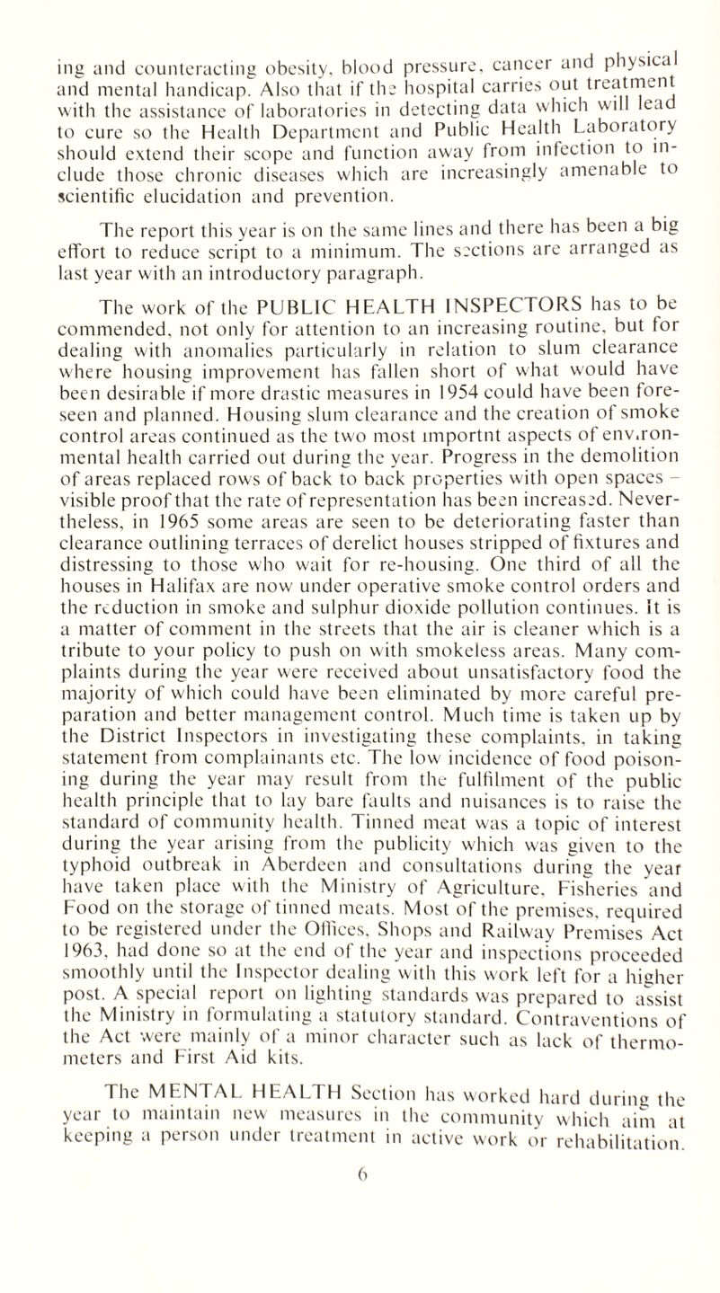 ing and counteracting obesity, blood pressure, cancer and physica and mental handicap. Also that if the hospital carries out treatment with the assistance of laboratories in detecting data which will lead to cure so the Health Department and Public Health Laboratory should extend their scope and function away from infection to in- clude those chronic diseases which are increasingly amenable to scientific elucidation and prevention. The report this year is on the same lines and there has been a big effort to reduce script to a minimum. The sections are arranged as last year with an introductory paragraph. The work of the PUBLIC HEALTH INSPECTORS has to be commended, not only for attention to an increasing routine, but for dealing with anomalies particularly in relation to slum clearance where housing improvement has fallen short of what would have been desirable if more drastic measures in 1954 could have been fore- seen and planned. Housing slum clearance and the creation of smoke control areas continued as the two most importnt aspects of env.ron- mental health carried out during the year. Progress in the demolition of areas replaced rows of back to back properties with open spaces - visible proof that the rate of representation has been increased. Never- theless, in 1965 some areas are seen to be deteriorating faster than clearance outlining terraces of derelict houses stripped of fixtures and distressing to those who wait for re-housing. One third of all the houses in Halifax are now under operative smoke control orders and the reduction in smoke and sulphur dioxide pollution continues. It is a matter of comment in the streets that the air is cleaner which is a tribute to your policy to push on with smokeless areas. Many com- plaints during the year were received about unsatisfactory food the majority of which could have been eliminated by more careful pre- paration and better management control. Much time is taken up by the District Inspectors in investigating these complaints, in taking statement from complainants etc. The low' incidence of food poison- ing during the year may result from the fulfilment of the public health principle that to lay bare faults and nuisances is to raise the standard of community health. Tinned meat was a topic of interest during the year arising from the publicity which was given to the typhoid outbreak in Aberdeen and consultations during the year have taken place with the Ministry of Agriculture, Fisheries and Food on the storage of tinned meats. Most of the premises, required to be registered under the Offices, Shops and Railway Premises Act 1963, had done so at the end of the year and inspections proceeded smoothly until the Inspector dealing with this work left for a hieher post. A special report on lighting standards was prepared to assist the Ministry in formulating a statutory standard. Contraventions of the Act were mainly of a minor character such as lack of thermo- meters and First Aid kits. The MENTAL. HEALTH Section has worked hard during the year to maintain new measures in the community which aim at keeping a person under treatment in active work or rehabilitation.