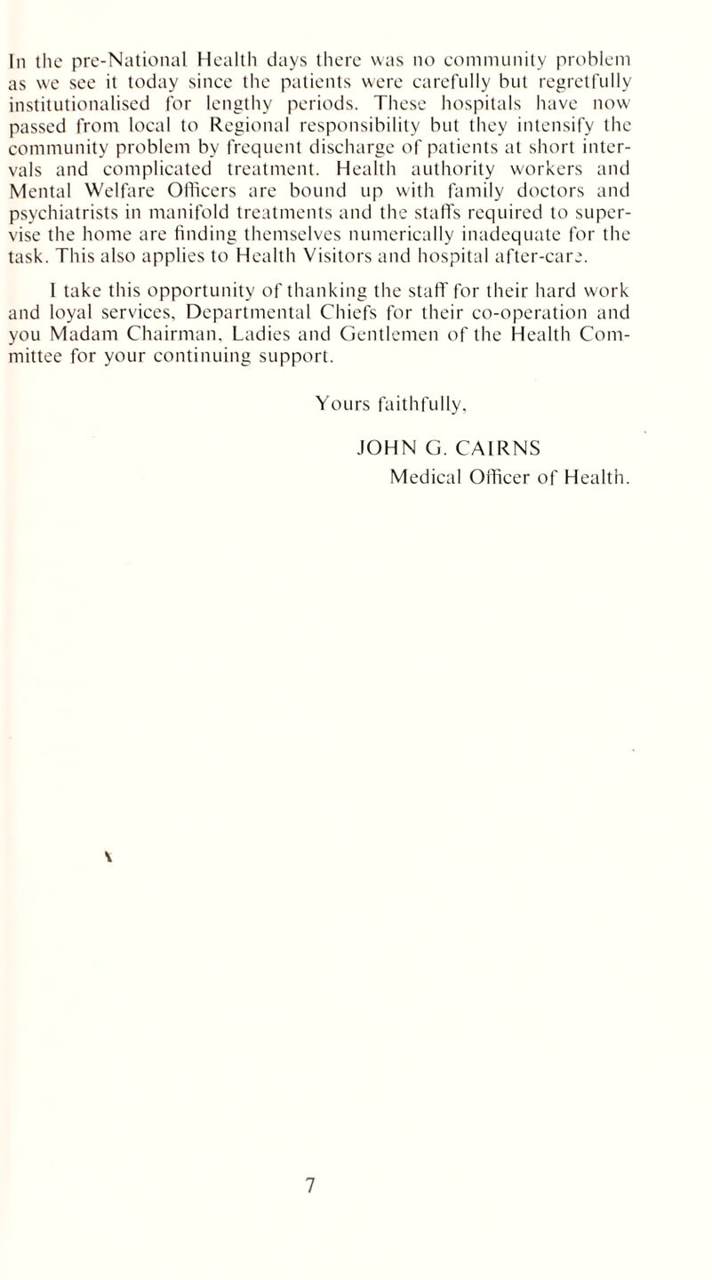 In the pre-National Health days there was no community problem as we see it today since the patients were carefully but regretfully institutionalised for lengthy periods. These hospitals have now passed from local to Regional responsibility but they intensify the community problem by frequent discharge of patients at short inter- vals and complicated treatment. Health authority workers and Mental Welfare Officers are bound up with family doctors and psychiatrists in manifold treatments and the stall's required to super- vise the home are finding themselves numerically inadequate for the task. This also applies to Health Visitors and hospital after-care. 1 take this opportunity of thanking the staff for their hard work and loyal services. Departmental Chiefs for their co-operation and you Madam Chairman. Ladies and Gentlemen of the Health Com- mittee for your continuing support. Yours faithfully, JOHN G. CAIRNS Medical Officer of Health. \