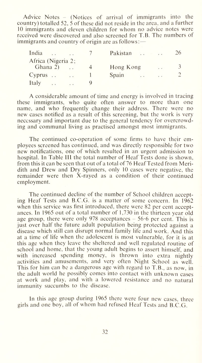 Advice Notes - (Notices of arrival of immigrants into the country) totalled 52, 5 of these did not reside in the area, and a further 10 immigrants and eleven children for whom no advice notes were received were discovered and also screened for T.B. The numbers of immigrants and country of origin India .. .. 7 Africa (Nigeria 2; Ghana 2) 4 Cyprus . . .. 1 Italy . . . . 9 are as follows:— Pakistan . . .. 26 Hong Kong . . 3 Spain . . . . 2 A considerable amount of time and energy is involved in tracing these immigrants, who quite often answer to more than one name, and who frequently change their address. There were no new cases notified as a result of this screening, but the work is very necessary and important due to the general tendency for overcrowd- ing and communal living as practised amongst most immigrants. The continued co-operation of some firms to have their em- ployees screened has continued, and was directly responsible for two new' notifications, one of which resulted in an urgent admission to hospital. In Table 111 the total number of Heaf Tests done is shown, from this it can be seen that out of a total of 76 HeafTested from Meri- dith and Drew and Dry Spinners, only 10 cases were negative, the remainder were then X-rayed as a condition of their continued employment. The continued decline of the number of School children accept- ing Heaf Tests and B.C.G. is a matter of some concern. In 1962 when this service was first introduced, there were 82 per cent accept- ances. In 1965 out of a total number of 1,730 in the thirteen year old age group, there were only 978 acceptances - 56-6 per cent. This is just over half the future adult population being protected against a disease which still can disrupt normal family life and work. And this at a time of life when the adolescent is most vulnerable, for it is at this age when they leave the sheltered and well regulated routine of school and home, that the young adult begins to assert himself, and with increased spending money, is thrown into extra nightly activities and amusements, and very often Night School as well. This for him can be a dangerous age with regard to T.B., as now, in the adult world he possibly comes into contact with unknown cases at work and play, and with a lowered resistance and no natural immunity succumbs to the disease. In this age group during 1965 there were four new eases, three girls and one boy, all of w hom had refused Heaf Tests and B.C.G.