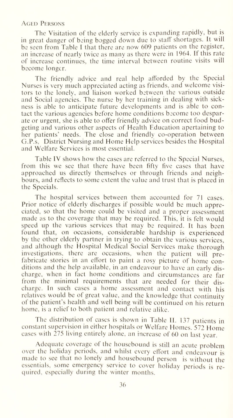 Aged Persons The Visitation of the elderly service is expanding rapidly, but is in great danger of being bogged down due to staff shortages. It will be seen from Table 1 that there are now 609 patients on the register, an increase of nearly twice as many as there were in 1964. If this rate of increase continues, the time interval between routine visits will become longer. The friendly advice and real help afforded by the Special Nurses is very much appreciated acting as friends, and welcome visi- tors to the lonely, and liaison worked between the various outside and Social agencies. The nurse by her training in dealing with sick- ness is able to anticipate future developments and is able to con- tact the various agencies before home conditions become too despar- ate or urgent, she is able to offer friendly advice on correct food bud- geting and various other aspects of Health Education apertaining to her patients’ needs. The close and friendly co-operation between G.P.s, District Nursing and Home Help services besides the Hospital and Welfare Services is most essential. Table IV shows how the cases are referred to the Special Nurses, from this we see that there have been fifty five cases that have approached us directly themselves or through friends and neigh- bours, and reflects to some extent the value and trust that is placed in the Specials. The hospital services between them accounted for 71 cases. Prior notice of elderly discharges if possible would be much appre- ciated, so that the home could be visited and a proper assessment made as to the coverage that may be required. This, it is felt would speed up the various services that may be required. It has been found that, on occasions, considerable hardship is experienced by the other elderly partner in trying to obtain the various services, and although the Hospital Medical Social Services make thorough investigations, there are occasions, when the patient will pre- fabricate stories in an effort to paint a rosy picture of home con- ditions and the help available, in an endeavour to have an early dis- charge. when in fact home conditions and circumstances are far from the minimal requirements that are needed for their dis- charge. In such cases a home assessment and contact with his relatives would be of great value, and the knowledge that continuity of the patient's health and well being will be continued on his return home, is a relief to both patient and relative alike. The distribution of cases is shown in Table 11. 137 patients in constant supervision in either hospitals or Welfare Homes. 572 Home cases with 275 living entirely alone, an increase of 60 on last year. Adequate coverage of the housebound is still an acute problem over the holiday periods, and whilst every effort and endeavour is made to see that no lonely and housebound person is without the essentials, some emergency service to cover holiday periods is re- quired. especially during the winter months.