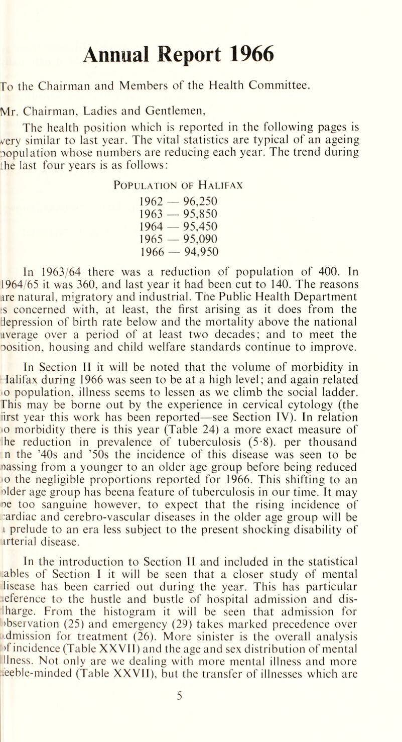 Annual Report 1966 To the Chairman and Members of the Health Committee. Mr. Chairman, Ladies and Gentlemen, The health position which is reported in the following pages is very similar to last year. The vital statistics are typical of an ageing copulation whose numbers are reducing each year. The trend during :he last four years is as follows: Population of Halifax 1962 — 96,250 1963 — 95,850 1964 — 95,450 1965 — 95,090 1966 — 94,950 In 1963/64 there was a reduction of population of 400. In 1964/65 it was 360, and last year it had been cut to 140. The reasons .ire natural, migratory and industrial. The Public Health Department •s concerned with, at least, the first arising as it does from the depression of birth rate below and the mortality above the national average over a period of at least two decades; and to meet the cosition, housing and child welfare standards continue to improve. In Section II it will be noted that the volume of morbidity in Halifax during 1966 was seen to be at a high level; and again related o population, illness seems to lessen as we climb the social ladder. This may be borne out by the experience in cervical cytology (the first year this work has been reported—see Section IV). In relation o morbidity there is this year (Table 24) a more exact measure of he reduction in prevalence of tuberculosis (5-8). per thousand n the '40s and '50s the incidence of this disease was seen to be oassing from a younger to an older age group before being reduced 0 the negligible proportions reported for 1966. This shifting to an older age group has beena feature of tuberculosis in our time. It may oe too sanguine however, to expect that the rising incidence of ardiac and cerebro-vascular diseases in the older age group will be 1 prelude to an era less subject to the present shocking disability of irterial disease. In the introduction to Section II and included in the statistical .ables of Section I it will be seen that a closer study of mental lisease has been carried out during the year. This has particular .eference to the hustle and bustle of hospital admission and dis- harge. From the histogram it will be seen that admission for ibservation (25) and emergency (29) takes marked precedence over dmission for treatment (26). More sinister is the overall analysis >f incidence (Table XXVII) and the age and sex distribution of mental llness. Not only are we dealing with more mental illness and more i.eeble-minded (Table XXVII), but the transfer of illnesses which are