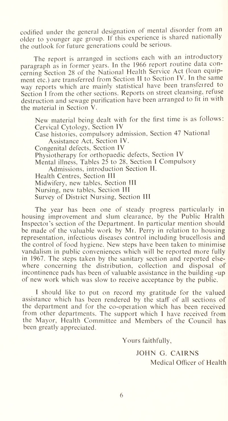 codified under the general designation of mental disorder from an older to younger age group. If this experience is shared nationally the outlook for future generations could be serious. The report is arranged in sections each with an introductory paragraph as in former years. In the 1966 report routine data con- cerning Section 28 of the National Health Service Act (loan equip- ment etc.) are transferred from Section II to Section IV. In the same way reports which are mainly statistical have been transferred to Section I from the other sections. Reports on street cleansing, refuse destruction and sewage purification have been arranged to fit in with the material in Section V. New material being dealt with for the first time is as follows: Cervical Cytology, Section IV Case histories, compulsory admission. Section 47 National Assistance Act, Section IV. Congenital defects. Section IV Physiotherapy for orthopaedic defects. Section IV Mental illness. Tables 25 to 28, Section I Compulsory Admissions, introduction Section II. Health Centres, Section ill Midwifery, new tables. Section III Nursing, new tables. Section III Survey of District Nursing, Section III The year has been one of steady progress particularly in housing improvement and slum clearance, by the Public Hralth Inspector’s section of the Department. In particular mention should be made of the valuable work by Mr. Perry in relation to housing representation, infectious diseases control including brucellosis and the control of food hygiene. New steps have been taken to minimise vandalism in public conveniences which will be reported more fully in 1967. The steps taken by the sanitary section and reported else- where concerning the distribution, collection and disposal of incontinence pads has been of valuable assistance in the building -up of new work which was slow to receive acceptance by the public. I should like to put on record my gratitude for the valued assistance which has been rendered by the staff of all sections of the department and for the co-operation which has been received from other departments. The support which I have received from the Mayor, Health Committee and Members of the Council has been greatly appreciated. Yours faithfully, JOHN G. CAIRNS Medical Ollicer of Health