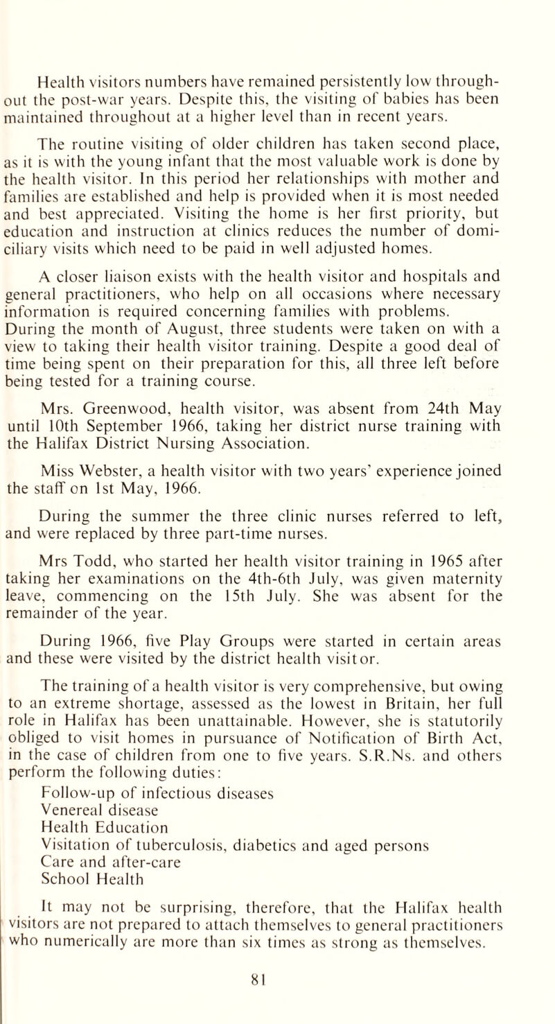 Health visitors numbers have remained persistently low through- out the post-war years. Despite this, the visiting of babies has been maintained throughout at a higher level than in recent years. The routine visiting of older children has taken second place, as it is with the young infant that the most valuable work is done by the health visitor. In this period her relationships with mother and families are established and help is provided when it is most needed and best appreciated. Visiting the home is her first priority, but education and instruction at clinics reduces the number of domi- ciliary visits which need to be paid in well adjusted homes. A closer liaison exists with the health visitor and hospitals and general practitioners, who help on all occasions where necessary information is required concerning families with problems. During the month of August, three students were taken on with a view to taking their health visitor training. Despite a good deal of time being spent on their preparation for this, all three left before being tested for a training course. Mrs. Greenwood, health visitor, was absent from 24th May until 10th September 1966, taking her district nurse training with the Halifax District Nursing Association. Miss Webster, a health visitor with two years' experience joined the staff'on 1st May, 1966. During the summer the three clinic nurses referred to left, and were replaced by three part-time nurses. Mrs Todd, who started her health visitor training in 1965 after taking her examinations on the 4th-6th July, was given maternity leave, commencing on the 15th July. She was absent for the remainder of the year. During 1966, five Play Groups were started in certain areas and these were visited by the district health visitor. The training of a health visitor is very comprehensive, but owing to an extreme shortage, assessed as the lowest in Britain, her full role in Halifax has been unattainable. However, she is statutorily obliged to visit homes in pursuance of Notification of Birth Act, in the case of children from one to five years. S.R.Ns. and others perform the following duties: Follow-up of infectious diseases Venereal disease Health Education Visitation of tuberculosis, diabetics and aged persons Care and after-care School Health It may not be surprising, therefore, that the Halifax health visitors are not prepared to attach themselves to general practitioners who numerically are more than six times as strong as themselves.