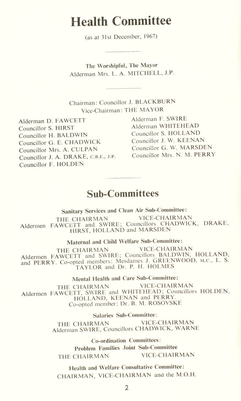 Health Committee (as at 31st December, 1967) The Worshipful, The Mayor Alderman Mrs. L. A. MITCHELL, J.P. Chairman: Councillor J. BLACKBURN Vice-Chairman: Alderman D. FAWCETT Councillor S. HIRST Councillor H. BALDWIN Councillor G. E. CHADWICK Councillor Mrs. A. CULPAN Councillor J. A. DRAKE, c.b.e., j.p. Councillor F. HOLDEN THE MAYOR Alderman F. SWIRE Alderman WHITEHEAD Councillor S. HOLLAND Councillor J. W. KEENAN Councillor G. W. MARSDEN Councillor Mrs. N. M. PERRY Sub-Committees Sanitary Services and Clean Air Sub-Committee: TL1E CHAIRMAN VICE-CHAIRMAN Aldermen FAWCETT and SWIRE; Councillors CHADWICK, DRAKE, HIRST, HOLLAND and MARSDEN Maternal and Child Welfare Sub-Committee: THE CHAIRMAN VICE-CHAIRMAN Aldermen FAWCETT and SWIRE; Councillors BALDWIN, HOLLAND, and PERRY Co-opted members: Mesdames J. GREENWOOD, m.c., L. S. TAYLOR and Dr. P. H. HOLMES Mental Health and Care Sub-Committee: THE CHAIRMAN VICE-CHAIRMAN Aldermen FAWCETT, SWIRE and WHITEHEAD; Councillors HOLDEN, HOLLAND, KEENAN and PERRY. Co-opted member: Dr. B. M. ROSOVSKE Salaries Sub-Committee: TLIE CHAIRMAN VICE-CHAIRMAN Alderman SWIRE, Councillors CHADWICK, WARNE Co-ordination Committees: Problem Families Joint Sub-Committee THE CHAIRMAN VICE-CHAIRMAN Health and Welfare Consultative Committee: CHAIRMAN, VICE-CHAIRMAN and the M.O.H.