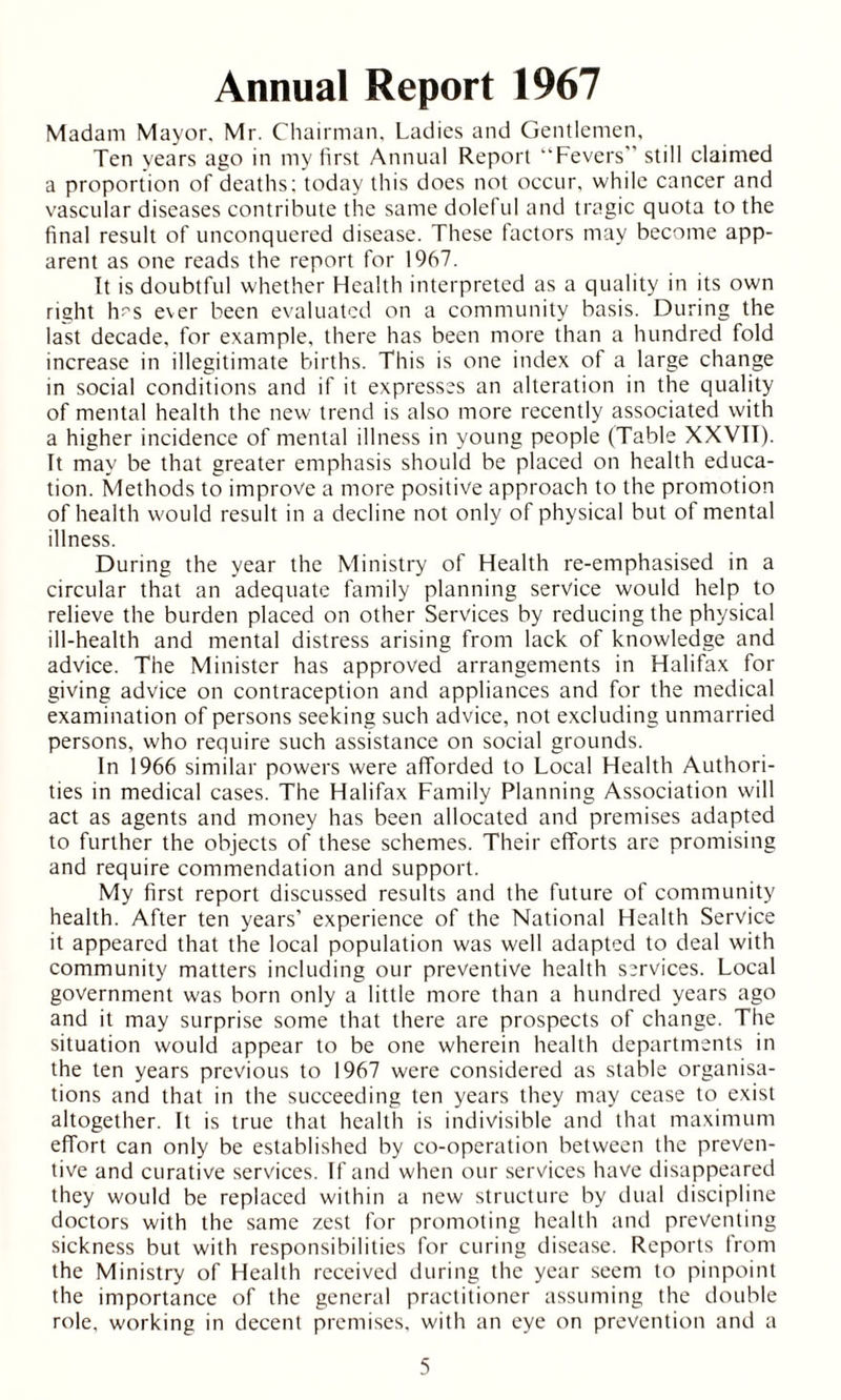 Annual Report 1967 Madam Mayor. Mr. Chairman. Ladies and Gentlemen, Ten years ago in my first Annual Report “Fevers still claimed a proportion of deaths: today this does not occur, while cancer and vascular diseases contribute the same doleful and tragic quota to the final result of unconquered disease. These factors may become app- arent as one reads the report for 1967. It is doubtful whether Health interpreted as a quality in its own right frs ever been evaluated on a community basis. During the last decade, for example, there has been more than a hundred fold increase in illegitimate births. This is one index of a large change in social conditions and if it expresses an alteration in the quality of mental health the new trend is also more recently associated with a higher incidence of mental illness in young people (Table XXVII). It may be that greater emphasis should be placed on health educa- tion. Methods to improve a more positive approach to the promotion of health would result in a decline not only of physical but of mental illness. During the year the Ministry of Health re-emphasised in a circular that an adequate family planning service would help to relieve the burden placed on other Services by reducing the physical ill-health and mental distress arising from lack of knowledge and advice. The Minister has approved arrangements in Halifax for giving advice on contraception and appliances and for the medical examination of persons seeking such advice, not excluding unmarried persons, who require such assistance on social grounds. In 1966 similar powers were afforded to Local Health Authori- ties in medical cases. The Halifax Family Planning Association will act as agents and money has been allocated and premises adapted to further the objects of these schemes. Their efforts are promising and require commendation and support. My first report discussed results and the future of community health. After ten years’ experience of the National Health Service it appeared that the local population was well adapted to deal with community matters including our preventive health services. Local government was born only a little more than a hundred years ago and it may surprise some that there are prospects of change. The situation would appear to be one wherein health departments in the ten years previous to 1967 were considered as stable organisa- tions and that in the succeeding ten years they may cease to exist altogether. It is true that health is indivisible and that maximum effort can only be established by co-operation between the preven- tive and curative services. If and when our services have disappeared they would be replaced within a new structure by dual discipline doctors with the same zest for promoting health and preventing sickness but with responsibilities for curing disease. Reports from the Ministry of Health received during the year seem to pinpoint the importance of the general practitioner assuming the double role, working in decent premises, with an eye on prevention and a