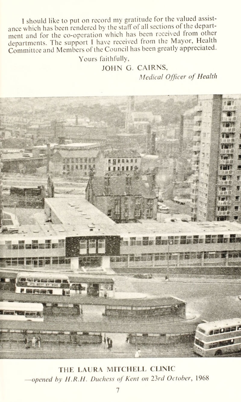 I should like to put on record my gratitude for the valued assist- ance which has been rendered by the staff ol all sections of the dcpai t- ment and for the co-operation which has been received from other departments. The support I have received from the Mayor, Health Committee and Members of the Council has been greatly appreciated. Yours faithfully, JOHN G. CAIRNS, Medical Officer of Health THE LAURA MITCHELL CLINIC —opened hy H.R.H. Duchess oj Kent on 23/y/ October, 1968