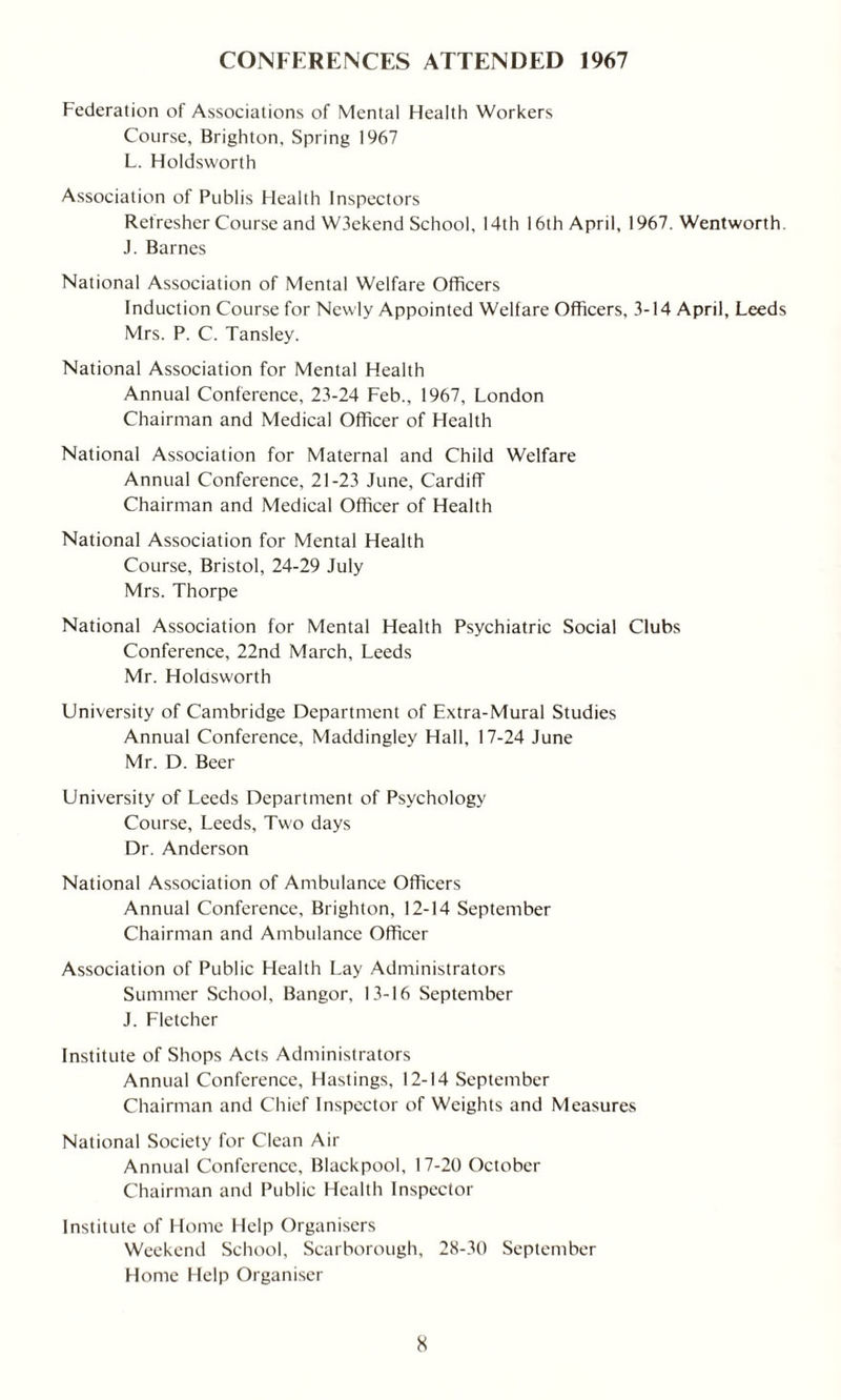 CONFERENCES ATTENDED 1967 Federation of Associations of Mental Health Workers Course, Brighton, Spring 1967 L. Holdsworth Association of Publis Health Inspectors Refresher Course and W3ekend School, 14th 16th April, 1967. Wentworth. J. Barnes National Association of Mental Welfare Officers Induction Course for Newly Appointed Welfare Officers, 3-14 April, Leeds Mrs. P. C. Tansley. National Association for Mental Health Annual Conference, 23-24 Feb., 1967, London Chairman and Medical Officer of Health National Association for Maternal and Child Welfare Annual Conference, 21-23 June, Cardiff Chairman and Medical Officer of Health National Association for Mental Health Course, Bristol, 24-29 July Mrs. Thorpe National Association for Mental Health Psychiatric Social Clubs Conference, 22nd March, Leeds Mr. Holdsworth University of Cambridge Department of Extra-Mural Studies Annual Conference, Maddingley Hall, 17-24 June Mr. D. Beer University of Leeds Department of Psychology Course, Leeds, Two days Dr. Anderson National Association of Ambulance Officers Annual Conference, Brighton, 12-14 September Chairman and Ambulance Officer Association of Public Health Lay Administrators Summer School, Bangor, 13-16 September J. Fletcher Institute of Shops Acts Administrators Annual Conference, Hastings, 12-14 September Chairman and Chief Inspector of Weights and Measures National Society for Clean Ait- Annual Conference, Blackpool, 17-20 October Chairman and Public Health Inspector Institute of Home Help Organisers Weekend School, Scarborough, 28-30 September Home Help Organiser