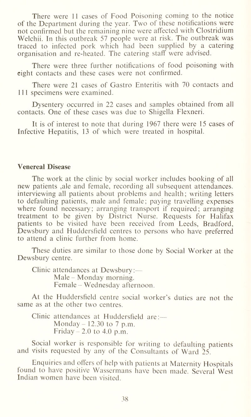 There were 11 cases of Food Poisoning coming to the notice of the Department during the year. Two of these notifications were not confirmed but the remaining nine were affected with Clostridium Welchii. In this outbreak 57 people were at risk. The outbreak was traced to infected pork which had been supplied by a catering organisation and re-heated. The catering staff were advised. There were three further notifications of food poisoning with eight contacts and these cases were not confirmed. There were 21 cases of Gastro Enteritis with 70 contacts and 111 specimens were examined. Dysentery occurred in 22 cases and samples obtained from all contacts. One of these cases was due to Shigella Flexneri. It is of interest to note that during 1967 there were 15 cases of Infective Hepatitis, 13 of which were treated in hospital. Venereal Disease The work at the clinic by social worker includes booking of all new patients ,ale and female, recording all subsequent attendances, interviewing all patients about problems and health; writing letters to defaulting patients, male and female; paying travelling expenses where found necessary; arranging transport if required; arranging treatment to be given by District Nurse. Requests for Halifax patients to be visited have been received from Leeds, Bradford. Dewsbury and Huddersfield centres to persons who have preferred to attend a clinic further from home. These duties are similar to those done by Social Worker at the Dewsbury centre. Clinic attendances at Dewsbury: Male - Monday morning. Female - Wednesday afternoon. At the Huddersfield centre social worker's duties are not the same as at the other two centres. Clinic attendances at Huddersfield are:— Monday - 12.30 to 7 p.m. Friday 2.0 to 4.0 p.m. Social worker is responsible for writing to defaulting patients and visits requested by any of the Consultants of Ward 25. Enquiries and offers of help with patients at Maternity Hospitals found to have positive Wassermans have been made. Several West Indian women have been visited.