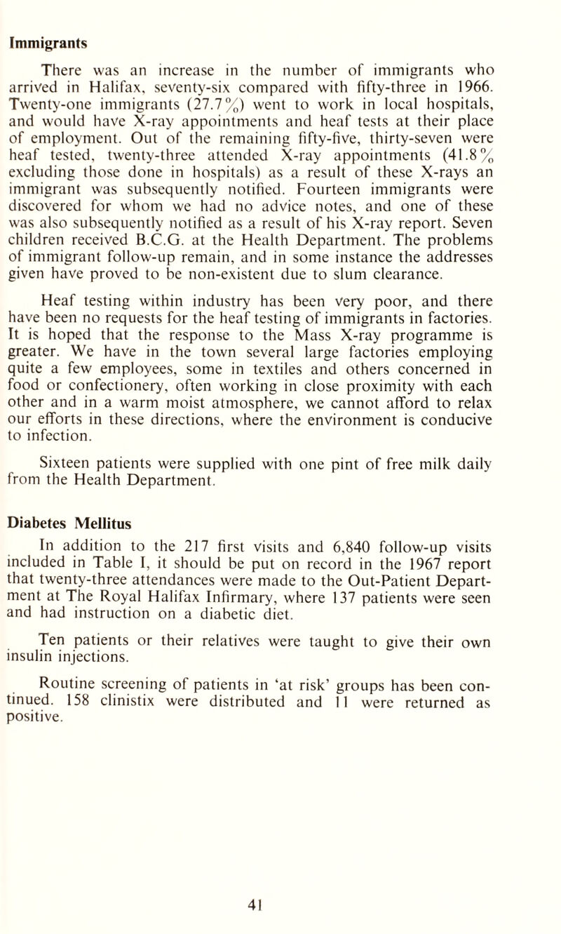 Immigrants There was an increase in the number of immigrants who arrived in Halifax, seventy-six compared with fifty-three in 1966. Twenty-one immigrants (27.7%) went to work in local hospitals, and would have X-ray appointments and heaf tests at their place of employment. Out of the remaining fifty-five, thirty-seven were heaf tested, twenty-three attended X-ray appointments (41.8% excluding those done in hospitals) as a result of these X-rays an immigrant was subsequently notified. Fourteen immigrants were discovered for whom we had no advice notes, and one of these was also subsequently notified as a result of his X-ray report. Seven children received B.C.G. at the Health Department. The problems of immigrant follow-up remain, and in some instance the addresses given have proved to be non-existent due to slum clearance. Heaf testing within industry has been very poor, and there have been no requests for the heaf testing of immigrants in factories. It is hoped that the response to the Mass X-ray programme is greater. We have in the town several large factories employing quite a few employees, some in textiles and others concerned in food or confectionery, often working in close proximity with each other and in a warm moist atmosphere, we cannot afford to relax our efforts in these directions, where the environment is conducive to infection. Sixteen patients were supplied with one pint of free milk daily from the Health Department. Diabetes Mellitus In addition to the 217 first visits and 6,840 follow-up visits included in Table I, it should be put on record in the 1967 report that twenty-three attendances were made to the Out-Patient Depart- ment at The Royal Halifax Infirmary, where 137 patients were seen and had instruction on a diabetic diet. Ten patients or their relatives were taught to give their own insulin injections. Routine screening of patients in ‘at risk’ groups has been con- tinued. 158 clinistix were distributed and 11 were returned as positive.