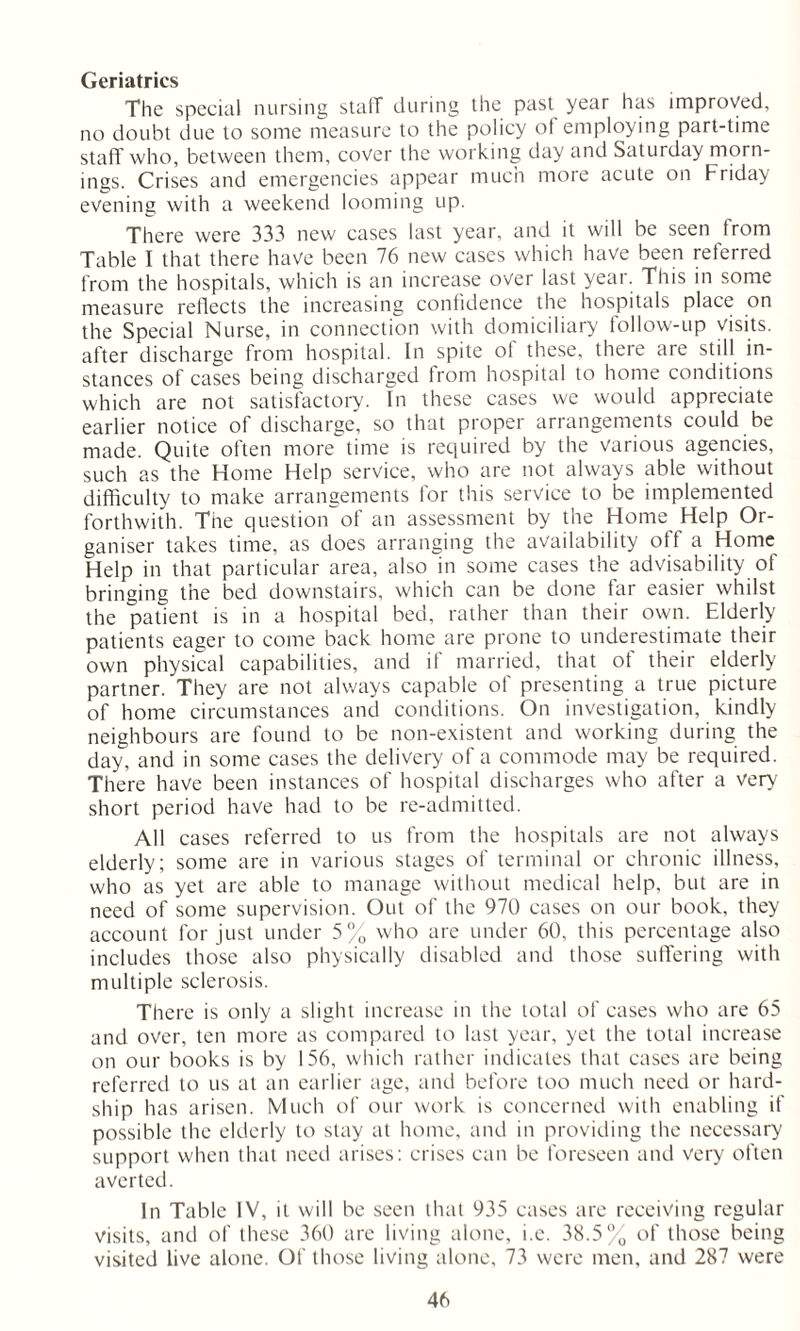 Geriatrics The special nursing stall during the past year has improved, no doubt due to some measure to the policy of employing part-time staff who, between them, cover the working day and Saturday morn- ings. Crises and emergencies appear much more acute on Friday evening with a weekend looming up. There were 333 new cases last year, and it will be seen from Table I that there have been 76 new cases which have been referred from the hospitals, which is an increase over last year. This in some measure reflects the increasing confidence the hospitals place on the Special Nurse, in connection with domiciliary tollow-up visits, after discharge from hospital. In spite of these, there are still in- stances of cases being discharged trorn hospital to home conditions which are not satisfactory. In these cases we would appreciate earlier notice of discharge, so that proper arrangements could be made. Quite often more time is required by the various agencies, such as the Home Help service, who are not always able without difficulty to make arrangements for this service to be implemented forthwith. The question of an assessment by the Home Help Or- ganiser takes time, as does arranging the availability off a Home Help in that particular area, also in some cases the advisability of bringing the bed downstairs, which can be done far easier whilst the patient is in a hospital bed, rather than their own. Elderly patients eager to come back home are prone to underestimate their own physical capabilities, and if married, that of their elderly partner. They are not always capable of presenting a true picture of home circumstances and conditions. On investigation, kindly neighbours are found to be non-existent and working during the day, and in some cases the delivery of a commode may be required. There have been instances of hospital discharges who after a very short period have had to be re-admitted. All cases referred to us from the hospitals are not always elderly; some are in various stages of terminal or chronic illness, who as yet are able to manage without medical help, but are in need of some supervision. Out of the 970 cases on our book, they account for just under 5% who are under 60, this percentage also includes those also physically disabled and those suffering with multiple sclerosis. There is only a slight increase in the total of cases who are 65 and over, ten more as compared to last year, yet the total increase on our books is by 156, which rather indicates that cases are being referred to us at an earlier age, and before too much need or hard- ship has arisen. Much of our work is concerned with enabling if possible the elderly to slay at home, and in providing the necessary support when that need arises: crises can be foreseen and very often averted. In Table IV, it will be seen that 935 cases are receiving regular visits, and of these 360 are living alone, i.e. 38.5% of those being visited live alone. Of those living alone, 73 were men, and 287 were