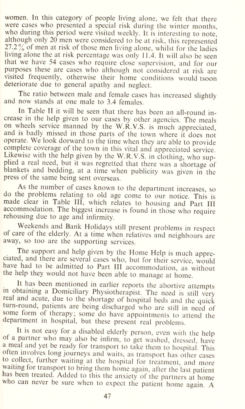 women. In this category of people living alone, we felt that there were cases who presented a special risk during the winter months, who during this period were visited weekly. It is interesting to note, although only 20 men were considered to be at risk, this represented 27.2% of men at risk of those men living alone, whilst for the ladies living alone the at risk percentage was only 11.4. It will also be seen that we have 54 cases who require close supervision, and for our purposes these are cases who although not considered at risk are visited frequently, otherwise their home conditions would tsoon deteriorate due to general apathy and neglect. The ratio between male and female cases has increased slightly and now stands at one male to 3.4 females. In Table II it will be seen that there has been an all-round in- crease in the help given to our cases by other agencies. The meals on wheels service manned by the W.R.V.S. is much appreciated, and is badly missed in those parts of the town where it does not operate. We look dorward to the time when they are able to provide complete coverage of the town in this vital and appreciated service. Likewise with the help given by the W.R.V.S. in clothing, who sup- plied a real need, but it was regretted that there was a shortage of blankets and bedding, at a time when publicity was given in the press of the same being sent overseas. As the number of cases known to the department increases, so do the problems relating to old age come to our notice. This is made clear in Table III, which relates to housing and Part III accommodation. The biggest increase is found in those who require rehousing due to age and infirmity. Weekends and Bank Holidays still present problems in respect of care of the elderly. At a time when relatives and neighbours are away, so too are the supporting services. The support and help given by the Home Help is much appre- ciated, and there are several cases who, but tor their service, would have had to be admitted to Part III accommodation, as without the help they would not have been able to manage at home. It has been mentioned in earlier reports the abortive attempts in obtaining a Domiciliary Physiotherapist. The need is still very real and acute, due to the shortage of hospital beds and the quick turn-round, patients are being discharged who are still in need of some form of therapy; some do have appointments to attend the department in hospital, but these present real problems. It is not easy for a disabled elderly person, even with the help of a partner who may also be infirm, to get washed, dressed, have a meal and yet be ready for transport to take them to hospital This often involves long journeys and waits, as transport has other cases to collect, further waiting at the hospital for treatment, and more waiting for transport to bring them home again, after the last patient as been treated. Added to this the anxiety of the partners at home who can never be sure when to expect the patient home again. A