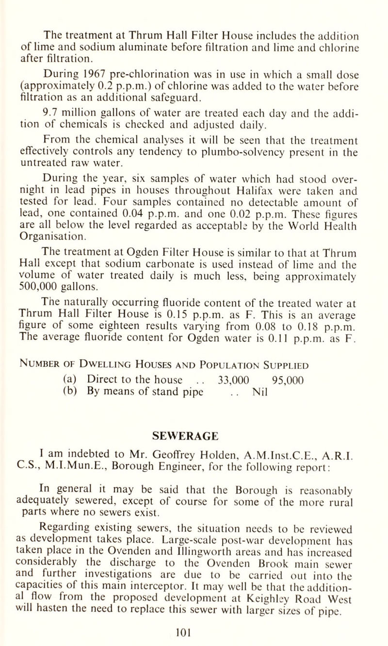 The treatment at Thrum Hall Filter House includes the addition of lime and sodium aluminate before filtration and lime and chlorine after filtration. During 1967 pre-chlorination was in use in which a small dose (approximately 0.2 p.p.m.) of chlorine was added to the water before filtration as an additional safeguard. 9.7 million gallons of water are treated each day and the addi- tion of chemicals is checked and adjusted daily. From the chemical analyses it will be seen that the treatment effectively controls any tendency to plumbo-solvency present in the untreated raw water. During the year, six samples of water which had stood over- night in lead pipes in houses throughout Halifax were taken and tested for lead. Four samples contained no detectable amount of lead, one contained 0.04 p.p.m. and one 0.02 p.p.m. These figures are all below the level regarded as acceptable by the World Health Organisation. The treatment at Ogden Filter House is similar to that at Thrum Hall except that sodium carbonate is used instead of lime and the volume of water treated daily is much less, being approximately 500,000 gallons. The naturally occurring fluoride content of the treated water at Thrum Hall Filter House is 0.15 p.p.m. as F. This is an average figure of some eighteen results varying from 0.08 to 0.18 p.p.m. The average fluoride content for Ogden water is 0.11 p.p.m. as F. Number of Dwelling Houses and Population Supplied (a) Direct to the house .. 33,000 95,000 (b) By means of stand pipe . . Nil SEWERAGE I am indebted to Mr. Geoffrey Holden, A.M.Inst.C.E., A RT. C.S., M.I.Mun.E., Borough Engineer, for the following report: In general it may be said that the Borough is reasonably adequately sewered, except of course for some of the more rural parts where no sewers exist. Regarding existing sewers, the situation needs to be reviewed as development takes place. Large-scale post-war development has taken place in the Ovenden and Illingworth areas and has increased considerably the discharge to the Ovenden Brook main sewer and further investigations are due to be carried out into the capacities of this main interceptor. It may well be that the addition- al flow from the proposed development at Keighley Road West will hasten the need to replace this sewer with larger sizes of pipe.