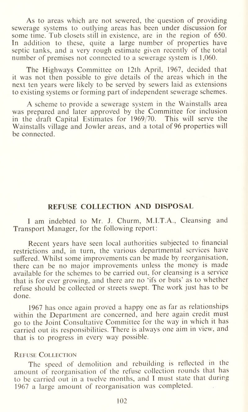 As to areas which are not sewered, the question of providing sewerage systems to outlying areas has been under discussion for some time. Tub closets still in existence, are in the region of 650. In addition to these, quite a large number of properties have septic tanks, and a very rough estimate given recently of the total number of premises not connected to a sewerage system is 1,060. The Highways Committee on 12th April, 1967, decided that it was not then possible to give details of the areas which in the next ten years were likely to be served by sewers laid as extensions to existing systems or forming part of independent sewerage schemes. A scheme to provide a sewerage system in the Wainstalls area was prepared and later approved by the Committee for inclusion in the draft Capital Estimates for 1969/70. This will serve the Wainstalls village and Jowler areas, and a total of 96 properties will be connected. REFUSE COLLECTION AND DISPOSAL I am indebted to Mr. J. Churm, M.I.T.A., Cleansing and Transport Manager, for the following report: Recent years have seen local authorities subjected to financial restrictions and, in turn, the various departmental services have suffered. Whilst some improvements can be made by reorganisation, there can be no major improvements unless the money is made available for the schemes to be carried out, for cleansing is a service that is for ever growing, and there are no 'ifs or buts' as to whether refuse should be collected or streets swept. The work just has to be done. 1967 has once again proved a happy one as far as relationships within the Department are concerned, and here again credit must go to the Joint Consultative Committee for the way in which it has carried out its responsibilities. There is always one aim in view, and that is to progress in every way possible. Rut use Collection The speed of demolition and rebuilding is reflected in the amount of reorganisation of the refuse collection rounds that has to be carried out in a twelve months, and I must state that during 1967 a large amount of reorganisation was completed.