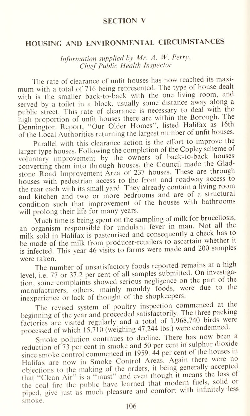 SECTION V HOUSING AND ENVIRONMENTAL CIRCUMSTANCES Information supplied by Mr. A. W . Perry. Chief Public Health Inspector The rate of clearance of unfit houses has now reacned its maxi- mum with a total of 716 being represented. The type of house dealt with is the smaller back-to-back with the one living room, and served by a toilet in a block, usually some distance away along a public street. This rate of clearance is necessary to deal with the high proportion of unfit houses there are within the Borough. The Dennington Report, “Our Older Homes, listed Halifax as 16th of the Local Authorities returning the largest number of unfit houses. Parallel with this clearance action is the effort to improve the larger type houses. Following the completion of the Copley scheme ot voluntary improvement by the owners of back-to-back houses converting them into through houses, the Council made the Glad- stone Road Improvement Area of 237 houses. These are through houses with pedestrian access to the tront and roadway access to the rear each with its small yard. They already contain a living room and kitchen and two or more bedrooms and are ot a structura condition such that improvement of the houses with bathrooms will prolong their life for many years. Much time is being spent on the sampling of milk tor brucellosis, an organism responsible for undulant fever in man. Not all t ie milk sold in Halifax is pasteurised and consequently a check has to be made of the milk from producer-retailers to ascertain whether it is infected. This year 46 visits to farms were made and 200 samples were taken. The number of unsatisfactory foods reported remains at a high level, i.e. 77 or 37.2 per cent of all samples submitted. On investiga- tion,’some complaints showed serious negligence on the part ot the manufacturers, others, mainly mouldy foods, were due to the inexperience or lack of thought of the shopkeepers. The revised system of poultry inspection commenced at the beginning of the year and proceeded satisfactorily. The three packing factories are visited regularly and a total ot 1,968,740 birds weie processed of which 15,710 (weighing 47,244 lbs.) were condemned. Smoke pollution continues to decline. There has now been a reduction of 73 per cent in smoke and 50 per cent in sulphur dioxide since smoke control commenced in 1959. 44 per cent ol the houses in Halifax are now in Smoke Control Areas. Again there were no objections to the making of the orders, it being generally accepted that “Clean Air” is a “must” and even though it means the loss ot the coal fire the public have learned that modern fuels, solid or piped, give just as much pleasure and comfort with infinitely less smoke.