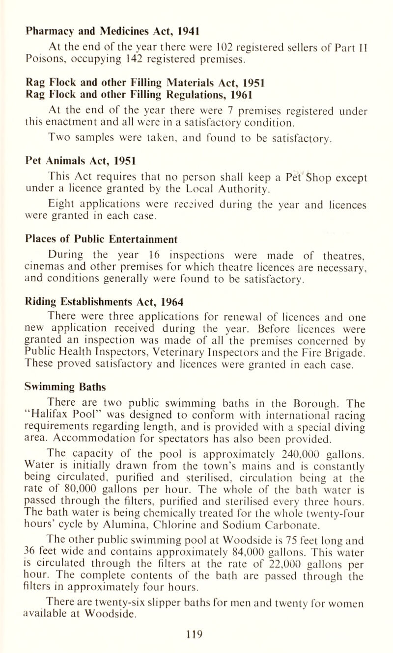 Pharmacy and Medicines Act, 1941 At the end of the year there were 102 registered sellers of Part II Poisons, occupying 142 registered premises. Rag Flock and other Filling Materials Act, 1951 Rag Flock and other Filling Regulations, 1961 At the end of the year there were 7 premises registered under this enactment and all were in a satisfactory condition. Two samples were taken, and found to be satisfactory. Pet Animals Act, 1951 This Act requires that no person shall keep a Pet Shop except under a licence granted by the Local Authority. Eight applications were received during the year and licences were granted in each case. Places of Public Entertainment During the year 16 inspections were made of theatres, cinemas and other premises for which theatre licences are necessary, and conditions generally were found to be satisfactory. Riding Establishments Act, 1964 There were three applications for renewal of licences and one new application received during the year. Before licences were granted an inspection was made of all the premises concerned by Public Health Inspectors, Veterinary Inspectors and the Fire Brigade. These proved satisfactory and licences were granted in each case. Swimming Baths There are two public swimming baths in the Borough. The Halifax Pool” was designed to conform with international racing requirements regarding length, and is provided with a special diving area. Accommodation for spectators has also been provided. The capacity of the pool is approximately 240,000 gallons. Water is initially drawn from the town’s mains and is constantly being circulated, purified and sterilised, circulation being at the rate of 80,000 gallons per hour. The whole of the bath water is passed through the filters, purified and sterilised every three hours. The bath water is being chemically treated for the whole twenty-four hours' cycle by Alumina, Chlorine and Sodium Carbonate. The other public swimming pool at Woodside is 75 feet long and 36 feet wide and contains approximately 84,000 gallons. This water is circulated through the filters at the rate of 22,000 gallons per hour. The complete contents of the bath are passed through the filters in approximately four hours. There are twenty-six slipper baths for men and twenty for women available at Woodside.