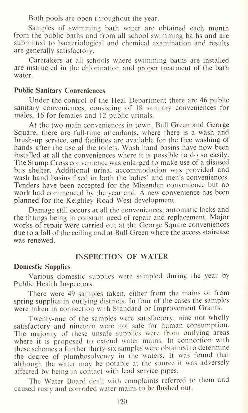 Both pools are open throughout the year. Samples of swimming bath water are obtained each month from the public baths and from all school swimming baths and are submitted to bacteriological and chemical examination and results are generally satisfactory. Caretakers at all schools where swimming baths are installed are instructed in the chlorination and proper treatment of the bath water. Public Sanitary Conveniences Under the control of the Heal Department there are 46 public sanitary conveniences, consisting of 18 sanitary conveniences for males, 16 for females and 12 public urinals. At the two main conveniences in town. Bull Green and George Square, there are full-time attendants, where there is a wash and brush-up service, and facilities are available for the free washing of hands after the use of the toilets. Wash hand basins have now been installed at all the conveniences where it is possible to do so easily. The Stump Cross convenience was enlarged to make use of a disused bus shelter. Additional urinal accommodation was provided and wash hand basins fixed in both the ladies' and men's conveniences. Tenders have been accepted for the Mixenden convenience but no work had commenced by the year end. A new convenience has been planned for the Keighley Road West development. Damage still occurs at all the conveniences, automatic locks and the fittings being in constant need of repair and replacement. Major works of repair were carried out at the George Square conveniences due to a fall of the ceiling and at Bull Green where the access staircase was renewed. INSPECTION OF WATER Domestic Supplies Various domestic supplies were sampled during the year by Public Health Inspectors. There were 49 samples taken, either from the mains or from spring supplies in outlying districts. In four of the cases the samples were taken in connection with Standard or Improvement Grants. Twenty-one of the samples were satisfactory, nine not wholly satisfactory and nineteen were not safe for human consumption. The majority of these unsafe supplies were Irom outlying areas where it is proposed to extend water mains. In connection with these schemes a further thirty-six samples were obtained to determine the degree of plumbosolvency in the waters. It was found that although the water may be potable at the source it was adversely affected by being in contact with lead service pipes. The Water Board dealt with complaints referred to them and caused rusty and corroded water mains to be Hushed out.