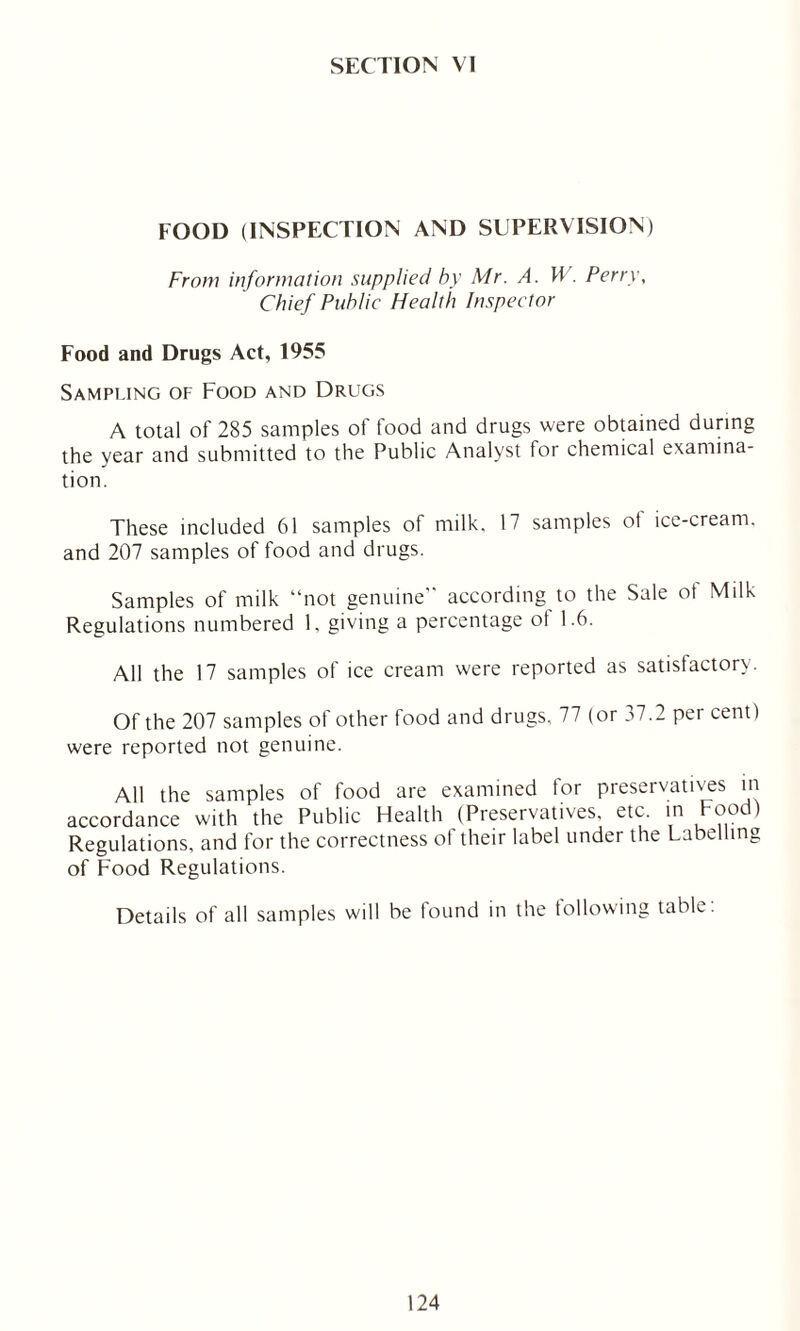 SECTION VI FOOD (INSPECTION AND SUPEPvVISION) From information supplied by Mr. A. W. Perry, Chief Public Health Inspector Food and Drugs Act, 1955 Sampling of Food and Drugs A total of 285 samples of food and drugs were obtained during the year and submitted to the Public Analyst for chemical examina- tion. These included 61 samples of milk, 17 samples of ice-cream, and 207 samples of food and drugs. Samples of milk “not genuine according to the Sale ot Milk Regulations numbered 1, giving a percentage of 1.6. All the 17 samples of ice cream were reported as satisfactory. Of the 207 samples of other food and drugs, 77 (or 37.2 per cent) were reported not genuine. All the samples of food are examined for preservatives in accordance with the Public Health (Preservatives, etc. in food) Regulations, and for the correctness of their label under the Labelling of Food Regulations. Details of all samples will be found in the following table.
