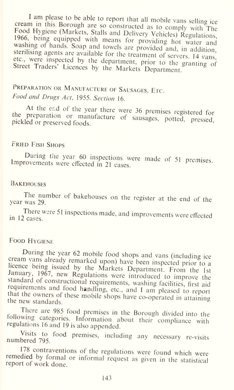 r am please to be able to report that all mobile vans selling ice th,S /,°,r0L,lgh ace S0 constructed as to comply witlAhe iQrr K>g‘ene (Markfs’ Stalls and Delivery Vehicles) Regulations 1966, being equipped with means for providing hot water and washmg of hands. Soap and towels are provided and, in addition sterilising agents are available for the treatment of servers. 14 Sins’ wVtWTvJnS^CC/ed by t!rie dfpartment’ Prior to the granting of Street Traders Licences by the Markets Department. Preparation or Manufacture of Sausages, Etc. Food und Drugs Act, 1955. Section 16. At the end of the year there the preparation or manufacture pickled or preserved foods. were 36 premises registered for ot sausages, potted, pressed. Fried Fish Shops Dining the year 60 inspections were made of 51 Improvements were effected in 21 cases. premises. Bakehouses year was 29 °f bakehouses on the register at the end of the in 17^ were 51 inspections made, and improvements were effected Food Hygiene During the year 62 mobile food shops and vans (including ice cream vans already remarked upon) have been inspected prioMo a anua'rv ;Sf7,SSUed pby '1* MarketS Qtcn f yi r neW Regulatlons were introduced to improve the standard ol constructional requirements, washing facilities first aid reqmremems and food handling, etc., and I am pleased io report the new 3* ’eSe m°b'le ShopS l,ave ™-oP«™led in attaining There are 985 food premises in the Borough divided into the \ °,w*n2 categories. Information about their compliance with regulations 16 and 19 is also appended. numbered 795 ^ premises’ includin8 any necessary re-visits 1J8 contraventions of the regulations were found which were remedied by formal or informal request as given in the statistical report ot work done.