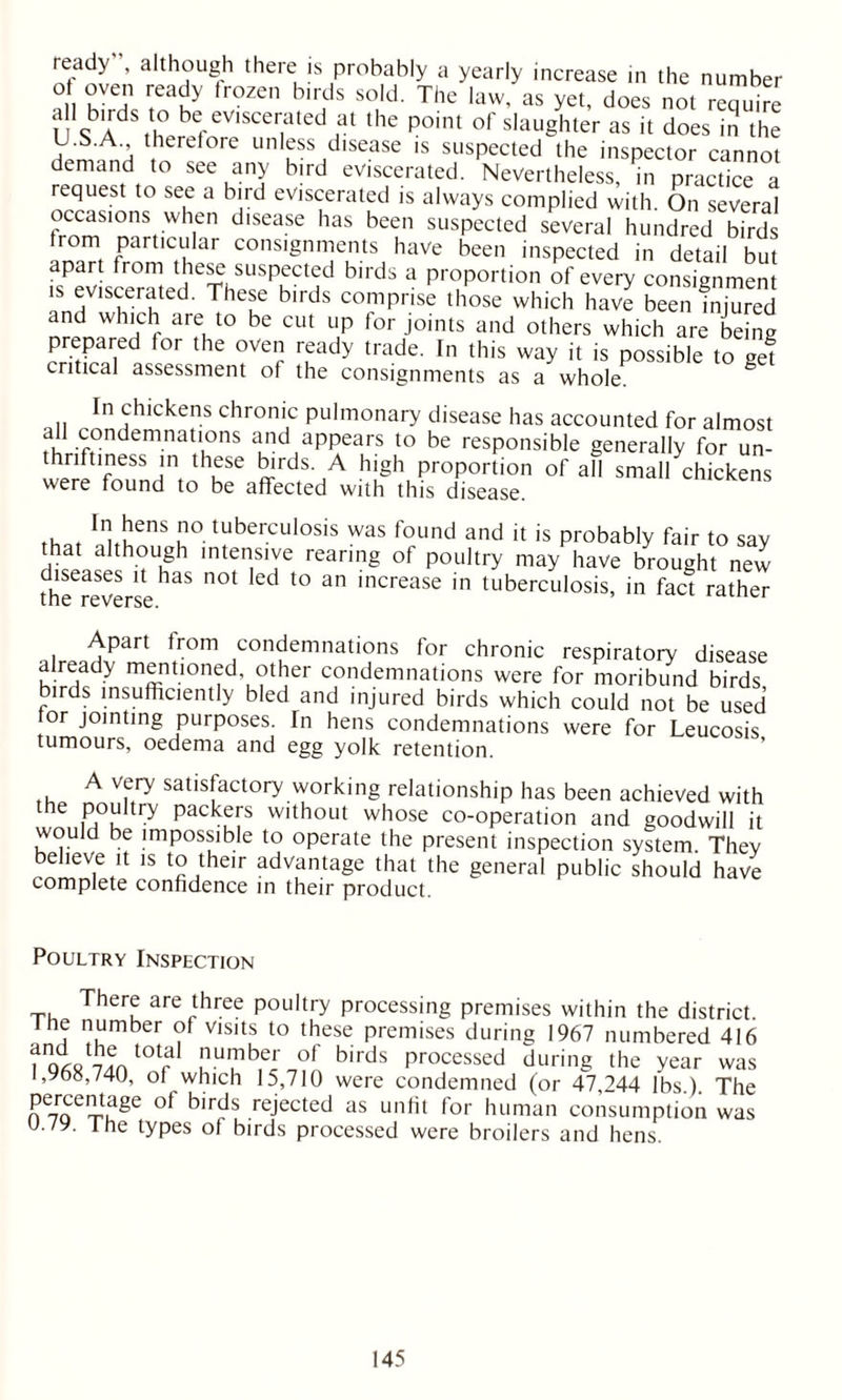 ready”, although there is probably a yearly increase in the number o oven ready frozen birds sold. The law, as yet, does not require a 1 birds to be eviscerated at the point of slaughter as it does in the U.S.A therefore unless disease is suspected the inspector cannot demand to see any bird eviscerated. Nevertheless, in practice a request to see a bird eviscerated is always complied with. On several occasions when disease has been suspected several hundred birds rom particular consignments have been inspected in detail but apart from these suspected birds a proportion of every consignmen 15 grated. These birds comprise those which have be™hZred and which are to be cut up for joints and others which are being prepared for the oven ready trade. In this way it is possible to gef critical assessment of the consignments as a whole. In chickens chronic pulmonary disease has accounted for almost all condemnations and appears to be responsible generally for un- thriftiness in these birds. A high proportion of all small chickens were found to be affected with this disease. t. t lnuuQnS u° tuberculosis was found and d is probably fair to say that although intensive rearing of poultry may have brought new diseases it has not led to an increase in tuberculosis, in fact rather tile Apart from condemnations for chronic respiratory disease already mentioned other condemnations were for moribund birds, lrds insufficiently bled and injured birds which could not be used or jointing purposes. In hens condemnations were for Leucosis tumours, oedema and egg yolk retention. A very satisfactory working relationship has been achieved with the poultry packers without whose co-operation and goodwill it would be impossible to operate the present inspection system. They believe it is to their advantage that the general public should have complete confidence in their product. Poultry Inspection T, Thei? are three poultry processing premises within the district. Jhe number of Visits to these premises during 1967 numbered 416 foARTdn t0tf °f birds Processed during the year was i,y68,/40, of which 15,710 were condemned (or 47,244 lbs) The percentage of birds rejected as unfit for human consumption was u./y. the types of birds processed were broilers and hens.