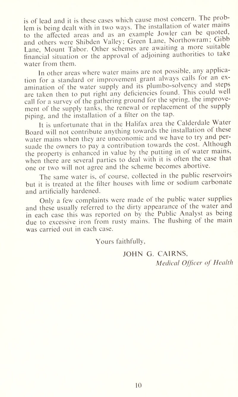 is of lead and it is these cases which cause most concern. The prob- lem is being dealt with in two ways. The installation of water mains to the affected areas and as an example Jowler can be quoted and others were Shibden Valley; Green Lane, Northowram; Gibb Lane, Mount Tabor. Other schemes are awaiting a more suitable financial situation or the approval of adjoining authorities to take water from them. In other areas where water mains are not possible, any applica- tion for a standard or improvement grant always calls for an ex- amination of the water supply and its plumbo-solvency and steps are taken then to put right any deficiencies found. This could well call for a survey of the gathering ground for the spring, the improve- ment of the supply tanks, the renewal or replacement of the supply piping, and the installation of a filter on the tap. It is unfortunate that in the Halifax area the Calderdale Water Board will not contribute anything towards the installation of these water mains when they are uneconomic and we have to try and per- suade the owners to pay a contribution towards the cost. Although the property is enhanced in value by the putting in of w'ater mains, when there are several parties to deal with it is olten the case that one or two will not agree and the scheme becomes abortive. The same water is, of course, collected in the public reservoirs but it is treated at the filter houses with lime or sodium carbonate and artificially hardened. Only a few complaints were made ot the public water supplies and these usually referred to the dirty appearance of the water and in each case this was reported on by the Public Analyst as being due to excessive iron from rusty mains. The flushing ot the main was carried out in each case. Yours faithfully, JOHN G. CAIRNS, Medical Officer of Health