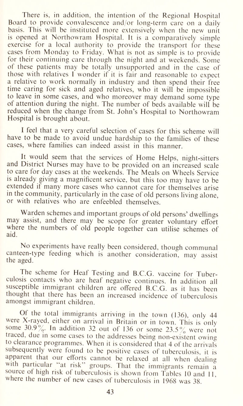 There is, in addition, the intention of the Regional Hospital Board to provide convalescence and/or long-term care on a daily basis. This will be instituted more extensively when the new unit is opened at Northowram Hospital. It is a comparatively simple exercise for a local authority to provide the transport for these cases from Monday to Friday. What is not as simple is to provide for their continuing care through the night and at weekends. Some of these patients may be totally unsupported and in the case of those with relatives I wonder if it is fair and reasonable to expect a relative to work normally in industry and then spend their free time caring for sick and aged relatives, who it will be impossible to leave in some cases, and who moreover may demand some type of attention during the night. The number of beds available will be reduced when the change from St. John’s Hospital to Northowram Hospital is brought about. I feel that a very careful selection of cases for this scheme will have to be made to avoid undue hardship to the families of these cases, where families can indeed assist in this manner. It would seem that the services of Home Helps, night-sitters and District Nurses may have to be provided on an increased scale to care tor day cases at the weekends. The Meals on Wheels Service is already giving a magnificent service, but this too may have to be extended if many more cases who cannot care for themselves arise in the community, particularly in the case of old persons living alone, or with relatives who are enfeebled themselves. Warden schemes and important groups of old persons’ dwellings may assist, and there may be scope for greater voluntary effort where the numbers ot old people together can utilise schemes of aid. No experiments have really been considered, though communal canteen-type feeding which is another consideration, may assist the aged. The scheme for Heaf Testing and B.C.G. vaccine for Tuber- culosis contacts who are heaf negative continues. In addition all susceptible immigrant children are offered B.C.G. as it has been thought that there has been an increased incidence of tuberculosis amongst immigrant children. Of the total immigrants arriving in the town (136), only 44 were X-rayed, either on arrival in Britain or in town. This is only some 30.9%. In addition 32 out of 136 or some 23.5% were not traced, due in some cases to the addresses being non-existent owing to clearance programmes. When it is considered that 4 of the arrivals subsequently were found to be positive cases of tuberculosis, it is apparent that our efforts cannot be relaxed at all when dealing with particular “at risk” groups. That the immigrants remain a source of high risk of tuberculosis is shown from Tables 10 and 11, where the number of new cases of tuberculosis in 1968 was 38.