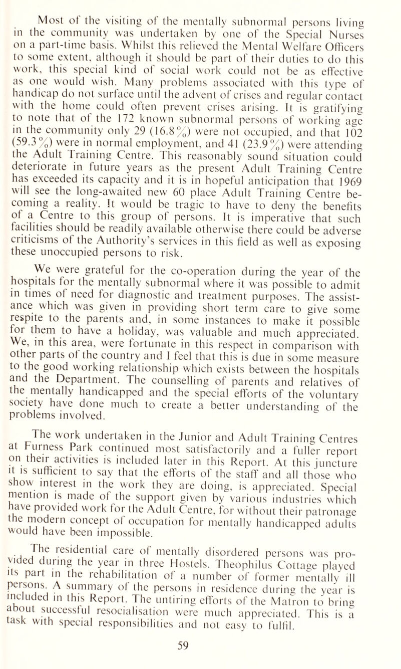 Most ot the visiting of the mentally subnormal persons living in the community was undertaken by one of the Special Nurses on a part-time basis. Whilst this relieved the Mental Welfare Officers to some extent, although it should be part of their duties to do this work, this special kind of social work could not be as effective as one would wish. Many problems associated with this type of handicap do not surface until the advent of crises and regular contact with the home could often prevent crises arising. It is gratifying to note that ol the 172 known subnormal persons of working age in the community only 29 (16.8%) were not occupied, and that 102 (59.3%) were in normal employment, and 41 (23.9%) were attending the Adult Training Centre. This reasonably sound situation could deteriorate in future years as the present Adult Training Centre has exceeded its capacity and it is in hopeful anticipation that 1969 will see the long-awaited new 60 place Adult Training Centre be- coming a reality. It would be tragic to have to deny the benefits of a Centre to this group of persons. It is imperative that such facilities should be readily available otherwise there could be adverse criticisms of the Authority’s services in this field as well as exposing these unoccupied persons to risk. We were grateful for the co-operation during the year of the hospitals for the mentally subnormal where it was possible to admit in times of need for diagnostic and treatment purposes. The assist- ance which was given in providing short term care to give some respite to the parents and, in some instances to make it possible for them to have a holiday, was valuable and much appreciated. We, in this area, were fortunate in this respect in comparison with other parts of the country and I feel that this is due in some measure to the good working relationship which exists between the hospitals and the Department. The counselling of parents and relatives of the mentally handicapped and the special efforts of the voluntary society have done much to create a better understanding of the problems involved. The work undertaken in the Junior and Adult Training Centres at Furness Park continued most satisfactorily and a fuller report on their activities is included later in this Report. At this juncture it is sufficient to say that the efforts of the staff and all those who show interest in the work they are doing, is appreciated. Special mention is made of the support given by various industries which nave provided work for the Adult Centre, for without their patronage the modern concept of occupation for mentally handicapped adults would have been impossible. The residential care of mentally disordered persons w'as pro- vided during the year in three Hostels. Theophilus Cottage played its pan in the rehabilitation ol a number of former mentally ill persons A summary of the persons in residence during the year is included in this Report. The untiring efforts of the Matron to bring about successful resocialisation were much appreciated. This is a task with special responsibilities and not easy to fulfil.