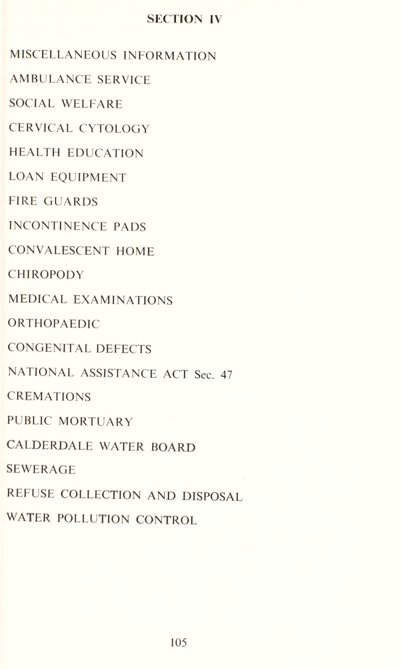 SECTION IV MISCELLANEOUS INFORMATION AMBULANCE SERVICE SOCIAL WELFARE CERVICAL CYTOLOGY HEALTH EDUCATION LOAN EQUIPMENT FIRE GUARDS INCONTINENCE PADS CONVALESCENT HOME CHIROPODY MEDICAL EXAMINATIONS ORTHOPAEDIC CONGENITAL DEFECTS NATIONAL ASSISTANCE ACT Sec. 47 CREMATIONS PUBLIC MORTUARY CALDERDALE WATER BOARD SEWERAGE REFUSE COLLECTION AND DISPOSAL WATER POLLUTION CONTROL