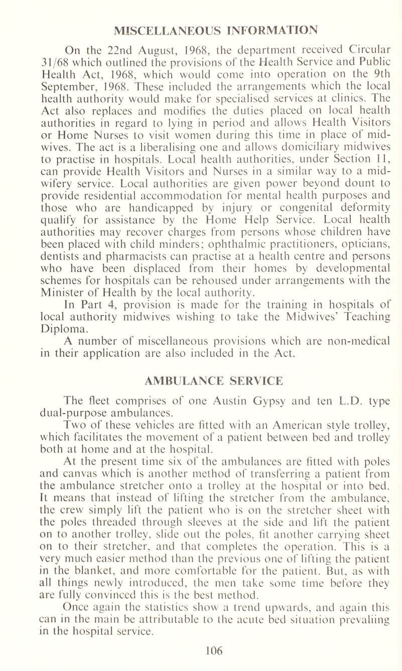 MISCELLANEOUS INFORMATION On the 22nd August, 1968, the department received Circular 31/68 which outlined the provisions of the Health Service and Public Health Act, 1968, which would conic into operation on the 9th September, 1968. These included the arrangements which the local health authority would make for specialised services at clinics. The Act also replaces and modifies the duties placed on local health authorities in regard to lying in period and allows Health Visitors or Home Nurses to visit women during this time in place ot mid- wives. The act is a liberalising one and allows domiciliary midwives to practise in hospitals. Local health authorities, under Section 11, can provide Health Visitors and Nurses in a similar way to a mid- wifery service. Local authorities are given power beyond dount to provide residential accommodation for mental health purposes and those who are handicapped by injury or congenital deformity qualify for assistance by the Home Help Service. Local health authorities may recover charges from persons whose children have been placed with child minders; ophthalmic practitioners, opticians, dentists and pharmacists can practise at a health centre and persons who have been displaced from their homes by developmental schemes for hospitals can be rehoused under arrangements with the Minister of Health by the local authority. In Part 4, provision is made for the training in hospitals of local authority midwives wishing to take the Midwives' Teaching Diploma. A number of miscellaneous provisions which are non-medical in their application are also included in the Act. AMBULANCE SERVICE The fleet comprises of one Austin Gypsy and ten L.D. type dual-purpose ambulances. Two of these vehicles are fitted with an American style trolley, which facilitates the movement of a patient between bed and trolley both at home and at the hospital. At the present time six of the ambulances are fitted with poles and canvas which is another method of transferring a patient from the ambulance stretcher onto a trolley at the hospital or into bed. It means that instead of lifting the stretcher from the ambulance, the crew simply lift the patient who is on the stretcher sheet with the poles threaded through sleeves at the side and lift the patient on to another trolley, slide out the poles, lit another carrying sheet on to their stretcher, and that completes the operation. This is a very much easier method than the previous one of lifting the patient in the blanket, and more comfortable for the patient. But, as with all things newly introduced, the men take some time before they are fully convinced this is the best method. Once again the statistics show a trend upwards, and again this can in the main be attributable to the acute bed situation prevaliing in the hospital service.