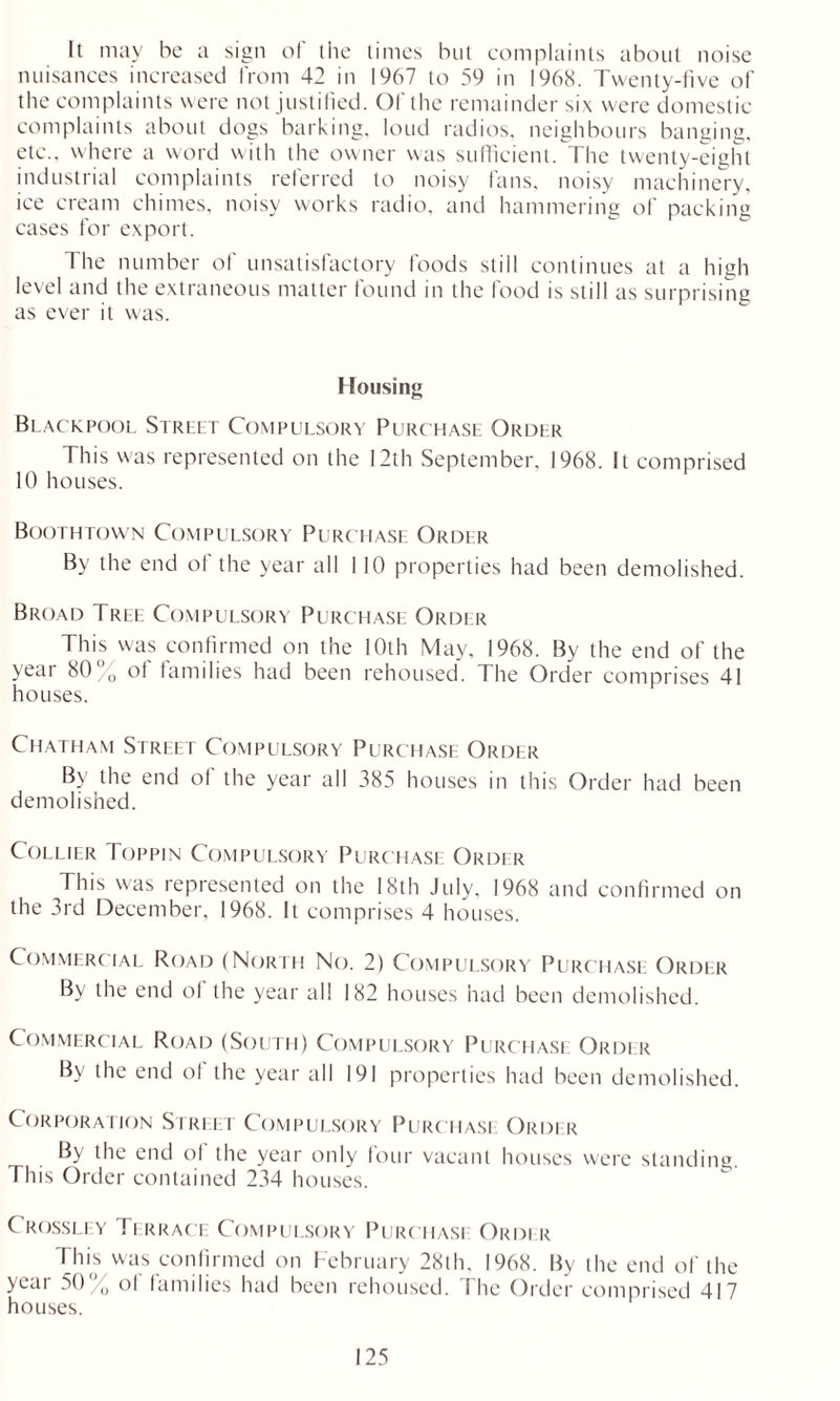 It may be a sign of the times but complaints about noise nuisances increased from 42 in 1967 to 59 in 1968. Twenty-five of the complaints were not justified. Of the remainder six were domestic complaints about dogs barking, loud radios, neighbours banging, etc., where a word with the owner was sufficient. The twenty-eight industrial complaints referred to noisy fans, noisy machinery, ice cream chimes, noisy works radio, and hammering of packing cases for export. 1 he number of unsatisfactory foods still continues at a high level and the extraneous matter found in the food is still as surprising as ever it was. Housing Blackpool Street Compulsory Purchase Order This was represented on the 12th September, 1968. It comprised 10 houses. Boothtown Compulsory Purchase Order By the end ot the year all 110 properties had been demolished. Broad Tree Compulsory Purchase Order This was confirmed on the 10th May, 1968. By the end of the year 80°0 of families had been rehoused. The Order comprises 41 houses. Chatham Street Compulsory Purchase Order By the end of the year all 385 houses in this Order had been demolished. Collier Toppin Compulsory Purchase Order This was represented on the 18th July, 1968 and confirmed on the 3rd December, 1968. It comprises 4 houses. Commercial Road (North No. 2) Compulsory Purchase Order By the end ol the year all 182 houses had been demolished. Commercial Road (South) Compulsory Purchase Order By the end ol the year all 191 properties had been demolished. Corporation Street Compulsory Purchase Order By the end ol the year only four vacant houses were standing. This Order contained 234 houses. C rossley Terrace Compulsory Purchasi Order This was confirmed on February 28th, 1968. By the end of the year 50/ ol families had been rehoused. 1 he Order comprised 417 houses.