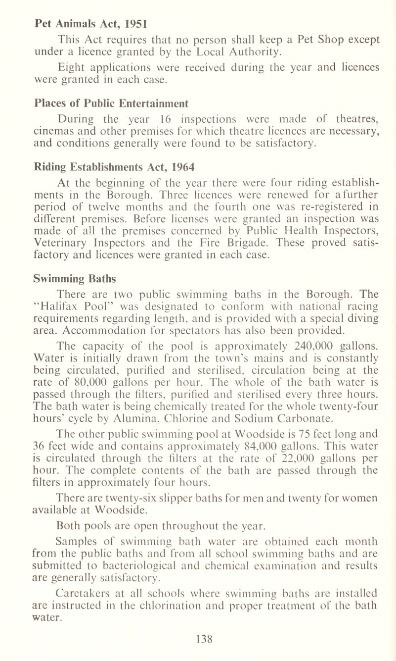 Pet Animals Act, 1951 This Act requires that no person shall keep a Pet Shop except under a licence granted by the Local Authority. Eight applications were received during the year and licences were granted in each case. Places of Public Entertainment During the year 16 inspections were made of theatres, cinemas and other premises for which theatre licences are necessary, and conditions generally were found to be satisfactory. Riding Establishments Act, 1964 At the beginning of the year there were four riding establish- ments in the Borough. Three licences were renewed for a further period of twelve months and the fourth one was re-registered in different premises. Before licenses were granted an inspection was made of all the premises concerned by Public Health Inspectors, Veterinary Inspectors and the Fire Brigade. These proved satis- factory and licences were granted in each case. Swimming Baths There are two public swimming baths in the Borough. The “Halifax Pool’’ was designated to conform with national racing requirements regarding length, and is provided with a special diving area. Accommodation for spectators has also been provided. The capacity of the pool is approximately 240,000 gallons. Water is initially drawn from the town's mains and is constantly being circulated, purified and sterilised, circulation being at the rate of 80,000 gallons per hour. The whole of the bath water is passed through the filters, purified and sterilised every three hours. The bath water is being chemically treated for the whole twenty-four hours’ cycle by Alumina, Chlorine and Sodium Carbonate. The other public swimming pool at Woodside is 75 feet long and 36 feet wide and contains approximately 84,000 gallons. This water is circulated through the filters at the rate of 22,000 gallons per hour. The complete contents of the bath are passed through the filters in approximately four hours. There are twenty-six slipper baths for men and twenty for women available at Woodside. Both pools are open throughout the year. Samples of swimming bath water are obtained each month from the public baths and from all school swimming baths and are submitted to bacteriological and chemical examination and results are generally satisfactory. Caretakers at all schools where swimming baths are installed arc instructed in the chlorination and proper treatment of the bath water.
