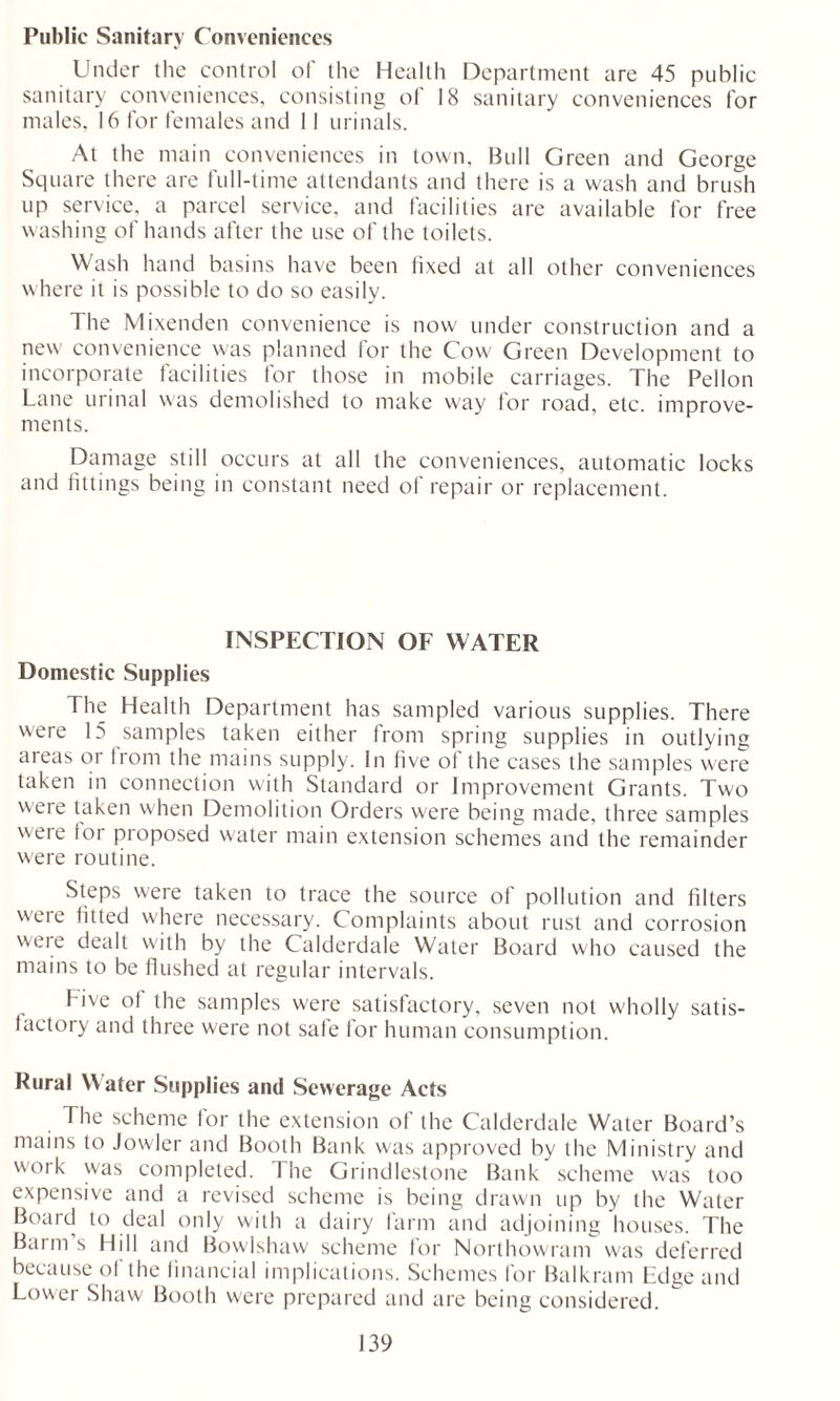 Public Sanitary Conveniences Under the control of the Health Department are 45 public sanitary conveniences, consisting of 18 sanitary conveniences for males, 16 for females and II urinals. At the main conveniences in town. Bull Green and George Square there are full-time attendants and there is a wash and brush up service, a parcel service, and facilities are available for free washing of hands after the use of the toilets. Wash hand basins have been fixed at all other conveniences where it is possible to do so easily. The Mixenden convenience is now under construction and a new convenience was planned tor the Cow Green Development to incorporate facilities for those in mobile carriages. The Pellon Lane urinal was demolished to make way tor roa'd, etc. improve- ments. Damage still occurs at all the conveniences, automatic locks and fittings being in constant need of repair or replacement. INSPECTION OF WATER Domestic Supplies The Health Department has sampled various supplies. There were 15 samples taken either from spring supplies in outlying areas or from the mains supply. In five of the cases the samples were taken in connection with Standard or Improvement Grants. Two were taken when Demolition Orders were being made, three samples weie tor proposed water main extension schemes and the remainder were routine. Steps were taken to trace the source of pollution and filters were fitted where necessary. Complaints about rust and corrosion were dealt with by the Calderdale Water Board who caused the mains to be flushed at regular intervals. Five of the samples were satisfactory, seven not wholly satis- factory and three were not safe for human consumption. Rural Water Supplies and Sewerage Acts The scheme for the extension of the Calderdale Water Board’s mains to Jowler and Booth Bank was approved by the Ministry and work was completed. The Grindlestone Bank scheme was too expensive and a revised scheme is being drawn up by the Water Boaid to deal only with a dairy farm and adjoining houses. The Barm s Hill and Bowlshaw scheme for Northowram was deferred because of the financial implications. Schemes for Balkram Edge and Lower Shaw Booth were prepared and are being considered.