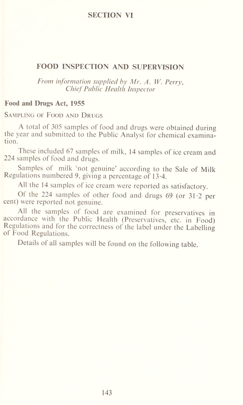 SECTION VI FOOD INSPECTION AND SUPERVISION From information supplied by Mr. A. W. Perry, Chief Public Health Inspector Food and Drugs Act, 1955 Sampling of Food and Drugs A total of 305 samples ol food and drugs were obtained during the year and submitted to the Public Analyst for chemical examina- tion. These included 67 samples of milk, 14 samples of ice cream and 224 samples of food and drugs. Samples of milk ‘not genuine’ according to the Sale of Milk Regulations numbered 9, giving a percentage of 13-4. All the 14 samples of ice cream were reported as satisfactory. Of the 224 samples of other food and drugs 69 (or 31-2 per cent) were reported not genuine. All the samples of food are examined for preservatives in accordance with the Public Health (Preservatives, etc. in Food) Regulations and for the correctness of the label under the Labelling of Food Regulations. Details of all samples will be found on the following table.