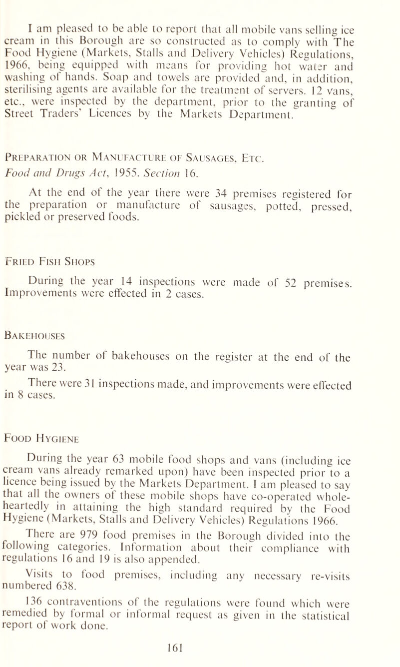 I am pleased to he able to report that all mobile vans selling ice cream in this Borough are so constructed as to comply with The Food Hygiene (Markets, Stalls and Delivery Vehicles) Regulations, 1966. being equipped with means for providing hot water and washing of hands. Soap and towels are provided and, in addition, sterilising agents are available for the treatment of servers. 12 vans, etc., were inspected by the department, prior to the granting of Street Traders’ Licences by the Markets Department. Preparation or Manufacture of Sausages, Etc. Food and Drugs Act, 1955. Section 16. At the end ot the year there were 34 premises registered for the preparation or manufacture of sausages, potted, pressed, pickled or preserved foods. Fried Fish Shops During the year 14 inspections were made of 52 premises. Improvements were effected in 2 cases. Bakehouses The number of bakehouses on the register at the end of the year was 23. There were 31 inspections made, and improvements were effected in 8 cases. Food Hygiene During the year 63 mobile food shops and vans (including ice cream vans already remarked upon) have been inspected prior to a licence being issued by the Markets Department. I am pleased to say that all the owners ot these mobile shops have co-operated whole- heartedly in attaining the high standard required by the Food Hygiene (Markets, Stalls and Delivery Vehicles) Regulations 1966. There are 979 food premises in the Borough divided into the following categories. Information about their compliance with regulations 16 and 19 is also appended. Visits to food premises, including any necessary re-visits numbered 638. 136 contraventions of the regulations were found which were remedied by formal or informal request as given in the statistical report of work done.