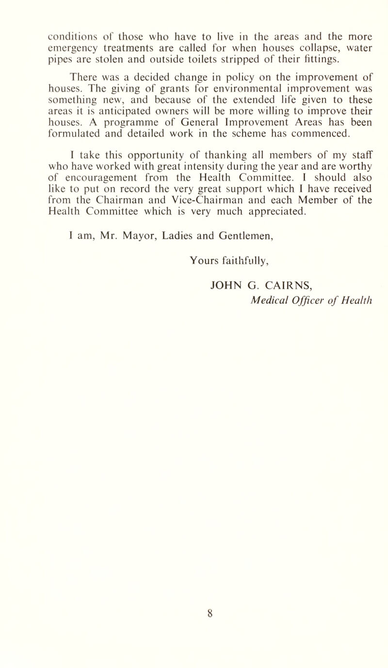 conditions of those who have to live in the areas and the more emergency treatments are called for when houses collapse, water pipes are stolen and outside toilets stripped of their fittings. There was a decided change in policy on the improvement of houses. The giving of grants for environmental improvement was something new, and because of the extended life given to these areas it is anticipated owners will be more willing to improve their houses. A programme of General Improvement Areas has been formulated and detailed work in the scheme has commenced. I take this opportunity of thanking all members of my staff who have worked with great intensity during the year and are worthy of encouragement from the Health Committee. I should also like to put on record the very great support which I have received from the Chairman and Vice-Chairman and each Member of the Health Committee which is very much appreciated. I am, Mr. Mayor, Ladies and Gentlemen, Yours faithfully, JOHN G. CAIRNS, Medical O fficer of Health