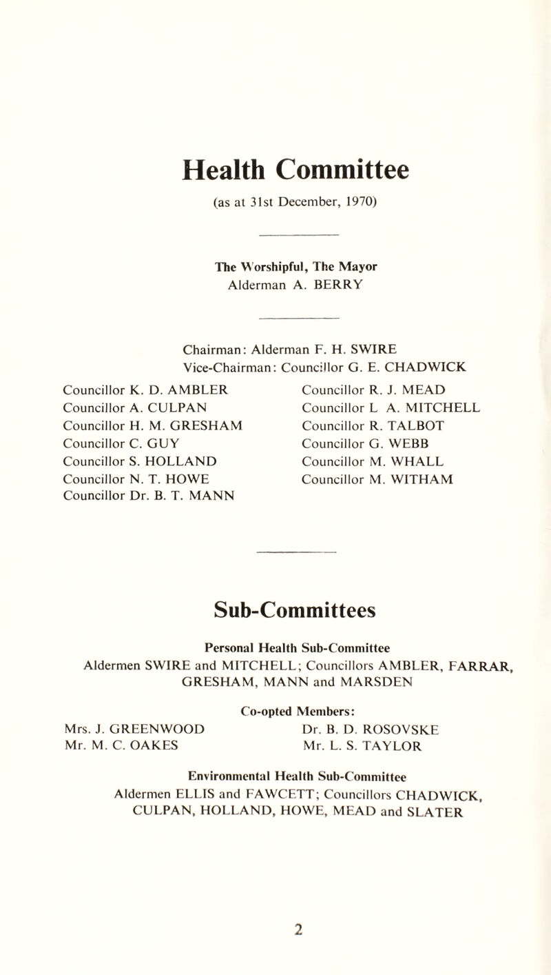 Health Committee (as at 31st December, 1970) The Worshipful, The Mayor Alderman A. BERRY Chairman: Alderman F. H. SWIRE Vice-Chairman: Councillor G. E. CHADWICK Councillor K. D. AMBLER Councillor A. CULPAN Councillor H. M. GRESHAM Councillor C. GUY Councillor S. HOLLAND Councillor N. T. HOWE Councillor Dr. B. T. MANN Councillor R. J. MEAD Councillor L A. MITCHELL Councillor R. TALBOT Councillor G. WEBB Councillor M. WHALL Councillor M. WITHAM Sub-Committees Personal Health Sub-Committee Aldermen SWIRE and MITCHELL; Councillors AMBLER, FARRAR, GRESHAM, MANN and MARSDEN Co-opted Members: Mrs. J. GREENWOOD Dr. B. D. ROSOVSKE Mr. M. C. OAKES Mr. L. S. TAYLOR Environmental Health Sub-Committee Aldermen ELLIS and FAWCETT; Councillors CHADWICK, CULPAN, HOLLAND, HOWE, MEAD and SLATER