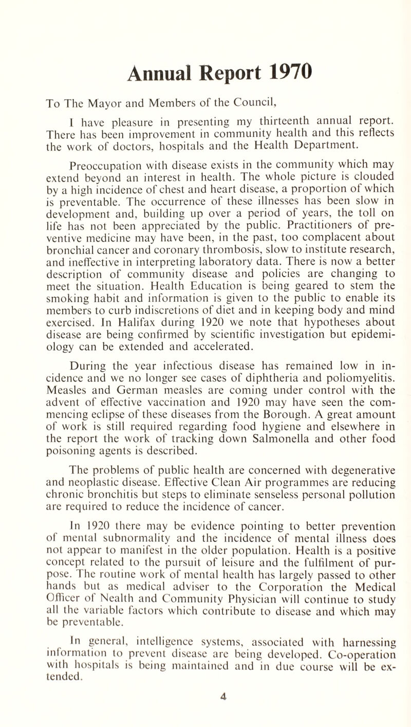 Annual Report 1970 To The Mayor and Members of the Council, l have pleasure in presenting my thirteenth annual report. There has been improvement in community health and this reflects the work of doctors, hospitals and the Health Department. Preoccupation with disease exists in the community which may extend beyond an interest in health. The whole picture is clouded by a high incidence of chest and heart disease, a proportion of which is preventable. The occurrence of these illnesses has been slow in development and. building up over a period of years, the toll on life has not been appreciated by the public. Practitioners of pre- ventive medicine may have been, in the past, too complacent about bronchial cancer and coronary thrombosis, slow to institute research, and ineffective in interpreting laboratory data. There is now a better description of community disease and policies are changing to meet the situation. Health Education is being geared to stem the smoking habit and information is given to the public to enable its members to curb indiscretions of diet and in keeping body and mind exercised. In Halifax during 1920 we note that hypotheses about disease are being confirmed by scientific investigation but epidemi- ology can be extended and accelerated. During the year infectious disease has remained low in in- cidence and we no longer see cases of diphtheria and poliomyelitis. Measles and German measles are coming under control with the advent of effective vaccination and 1920 may have seen the com- mencing eclipse of these diseases from the Borough. A great amount of work is still required regarding food hygiene and elsewhere in the report the work of tracking down Salmonella and other food poisoning agents is described. The problems of public health are concerned with degenerative and neoplastic disease. Effective Clean Air programmes are reducing chronic bronchitis but steps to eliminate senseless personal pollution are required to reduce the incidence of cancer. In 1920 there may be evidence pointing to better prevention of mental subnormality and the incidence of mental illness does not appear to manifest in the older population. Health is a positive concept related to the pursuit of leisure and the fulfilment of pur- pose. The routine work of mental health has largely passed to other hands but as medical adviser to the Corporation the Medical Officer ol Nealth and Community Physician will continue to study all the variable factors which contribute to disease and which may be preventable. In general, intelligence systems, associated with harnessing information to prevent disease are being developed. Co-operation with hospitals is being maintained and in due course will be ex- tended.