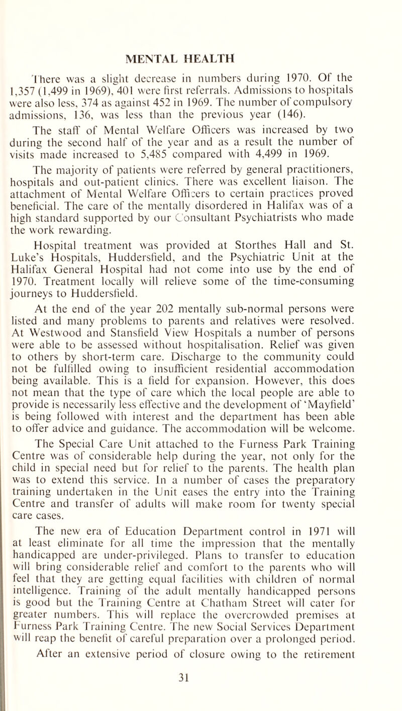 MENTAL HEALTH There was a slight decrease in numbers during 1970. Of the 1,357 (1.499 in 1969), 401 were first referrals. Admissions to hospitals were also less, 374 as against 452 in 1969. The number of compulsory admissions, 136, was less than the previous year (146). The staff of Mental Welfare Officers was increased by two during the second half of the year and as a result the number of visits made increased to 5,485 compared with 4,499 in 1969. The majority of patients were referred by general practitioners, hospitals and out-patient clinics. There was excellent liaison. The attachment of Mental Welfare Officers to certain practices proved beneficial. The care of the mentally disordered in Halifax was of a high standard supported by our Consultant Psychiatrists who made the work rewarding. Hospital treatment was provided at Storthes Hall and St. Luke’s Hospitals, Huddersfield, and the Psychiatric Unit at the Halifax General Hospital had not come into use by the end of 1970. Treatment locally will relieve some of the time-consuming journeys to Huddersfield. At the end of the year 202 mentally sub-normal persons were listed and many problems to parents and relatives were resolved. At Westwood and Stansfield View Hospitals a number of persons were able to be assessed without hospitalisation. Relief was given to others by short-term care. Discharge to the community could not be fulfilled owing to insufficient residential accommodation being available. This is a field for expansion. However, this does not mean that the type of care which the local people are able to provide is necessarily less effective and the development of‘Mayfield’ is being followed with interest and the department has been able to oiler advice and guidance. The accommodation will be welcome. The Special Care Unit attached to the Furness Park Training Centre was of considerable help during the year, not only for the child in special need but for relief to the parents. The health plan was to extend this service. In a number of cases the preparatory training undertaken in the Unit eases the entry into the Training Centre and transfer of adults will make room for twenty special care cases. The new era of Education Department control in 1971 will at least eliminate for all time the impression that the mentally handicapped are under-privileged. Plans to transfer to education will bring considerable relief and comfort to the parents who will feel that they are getting equal facilities with children of normal intelligence. Training of the adult mentally handicapped persons is good but the Training Centre at Chatham Street w'ill cater for greater numbers. This will replace the overcrowded premises at Furness Park Training Centre. The new Social Services Department will reap the benefit of careful preparation over a prolonged period. After an extensive period of closure owing to the retirement