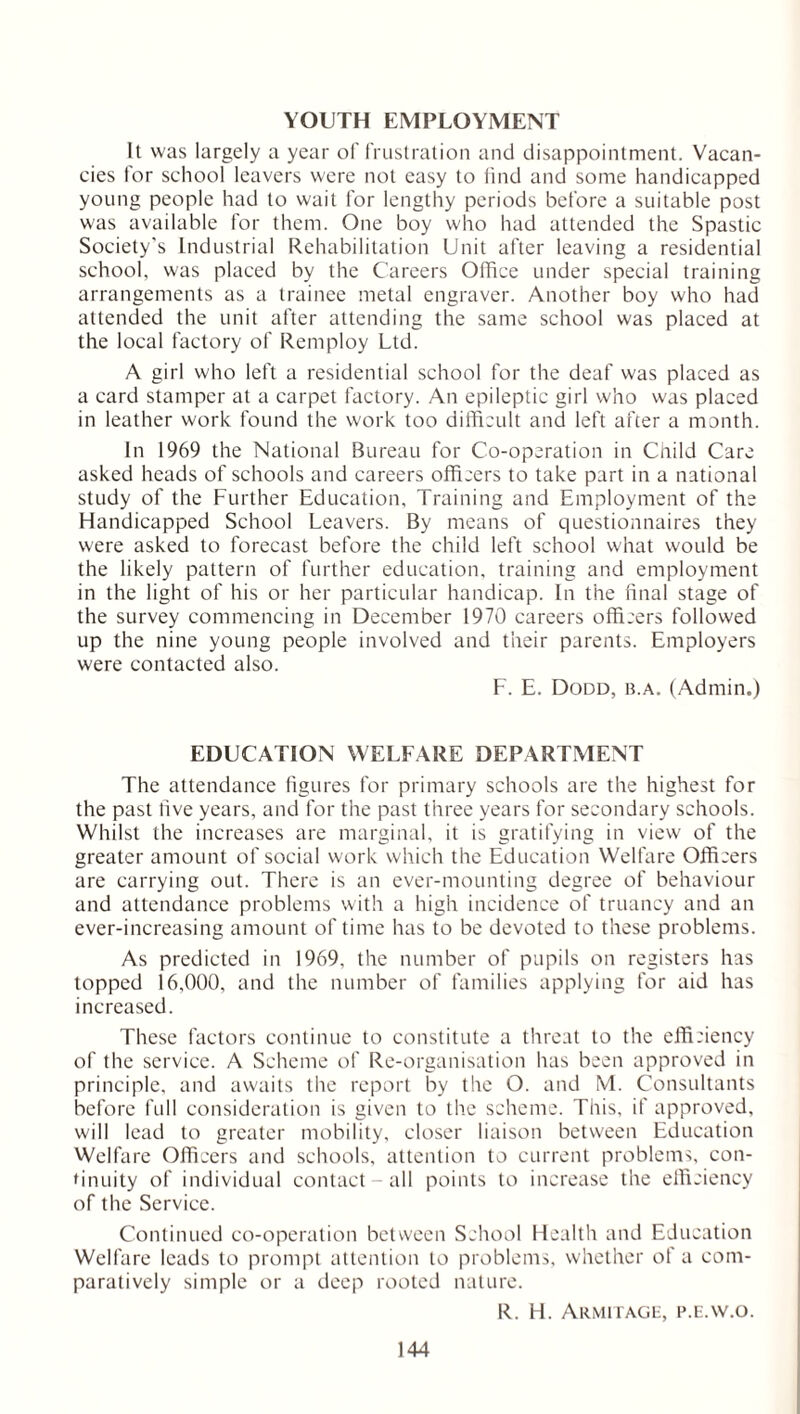 YOUTH EMPLOYMENT It was largely a year of frustration and disappointment. Vacan- cies for school leavers were not easy to find and some handicapped young people had to wait for lengthy periods before a suitable post was available for them. One boy who had attended the Spastic Society's Industrial Rehabilitation Unit after leaving a residential school, was placed by the Careers Office under special training arrangements as a trainee metal engraver. Another boy who had attended the unit after attending the same school was placed at the local factory of Remploy Ltd. A girl who left a residential school for the deaf was placed as a card stamper at a carpet factory. An epileptic girl who was placed in leather work found the work too difficult and left after a month. In 1969 the National Bureau for Co-operation in Child Care asked heads of schools and careers officers to take part in a national study of the Further Education, Training and Employment of the Handicapped School Leavers. By means of questionnaires they were asked to forecast before the child left school what would be the likely pattern of further education, training and employment in the light of his or her particular handicap. In the final stage of the survey commencing in December 1970 careers officers followed up the nine young people involved and their parents. Employers were contacted also. F. E. Dodd, b.a. (Admin.) EDUCATION WELFARE DEPARTMENT The attendance figures for primary schools are the highest for the past five years, and for the past three years for secondary schools. Whilst the increases are marginal, it is gratifying in view of the greater amount of social work which the Education Welfare Officers are carrying out. There is an ever-mounting degree of behaviour and attendance problems with a high incidence of truancy and an ever-increasing amount of time has to be devoted to these problems. As predicted in 1969, the number of pupils on registers has topped 16,000, and the number of families applying for aid has increased. These factors continue to constitute a threat to the efficiency of the service. A Scheme of Re-organisation has been approved in principle, and awaits the report by the O. and M. Consultants before full consideration is given to the scheme. This, if approved, will lead to greater mobility, closer liaison between Education Welfare Officers and schools, attention to current problems, con- tinuity of individual contact-all points to increase the efficiency of the Service. Continued co-operation between School Health and Education Welfare leads to prompt attention to problems, whether of a com- paratively simple or a deep rooted nature. R. H. Armitage, p.e.w.o.