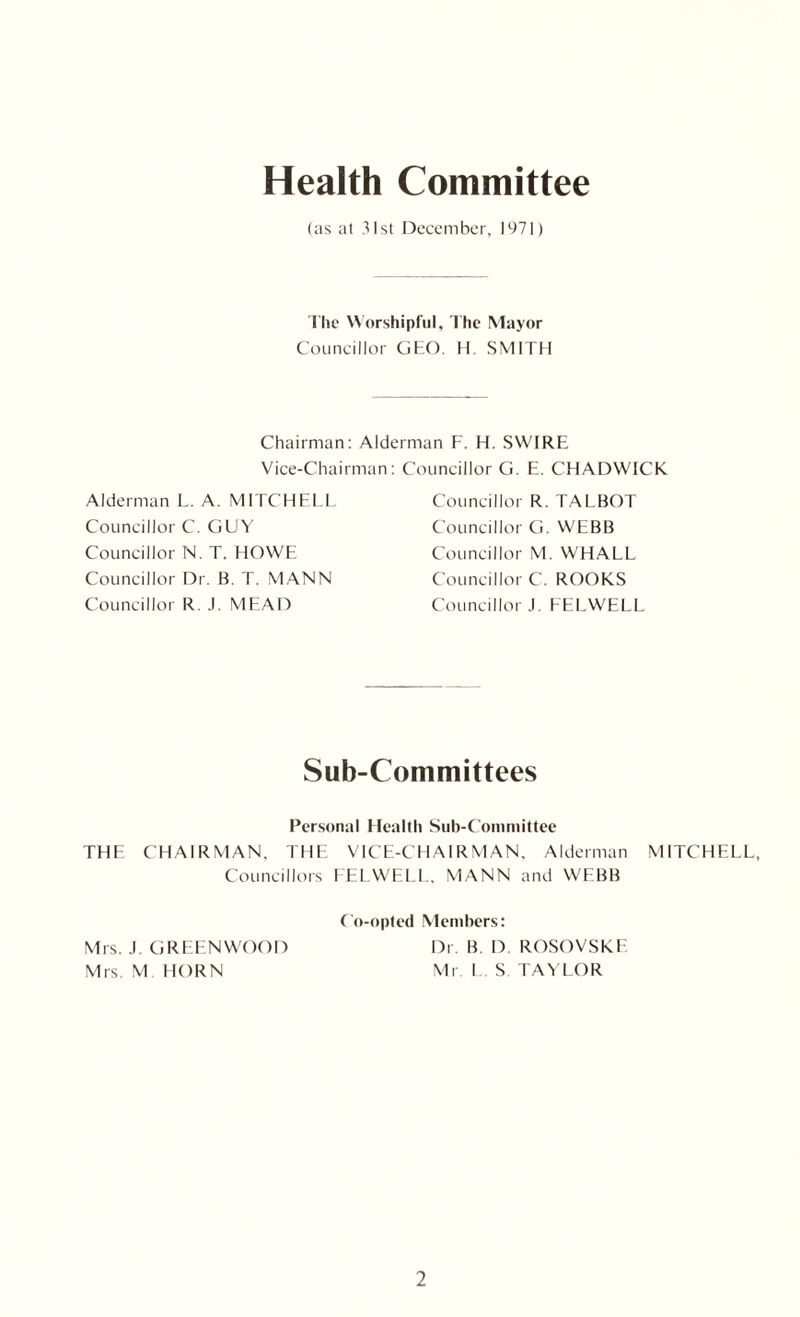 Health Committee (as at 31st December, 1971) The Worshipful, The Mayor Councillor GEO. H. SMITH Chairman: Alderman F. H. SWIRE Vice-Chairman: Councillor G. E. CHADWICK Alderman L. A. MITCHELL Councillor C. GUY Councillor N. T. HOWE Councillor Dr. B. T. MANN Councillor R. J. MEAD Councillor R. TALBOT Councillor G. WEBB Councillor M. WHALL Councillor C. ROOKS Councillor J. FELWELL Sub-Committees Personal Health Sub-Committee THE CHAIRMAN. THE VICE-CHAIRMAN, Alderman MITCHELL, Councillors FELWELL. MANN and WEBB Co-opted Members: Mrs. J. GREENWOOD Mrs. M HORN Dr. B. D. ROSOVSKF. Mr L. S TAYLOR
