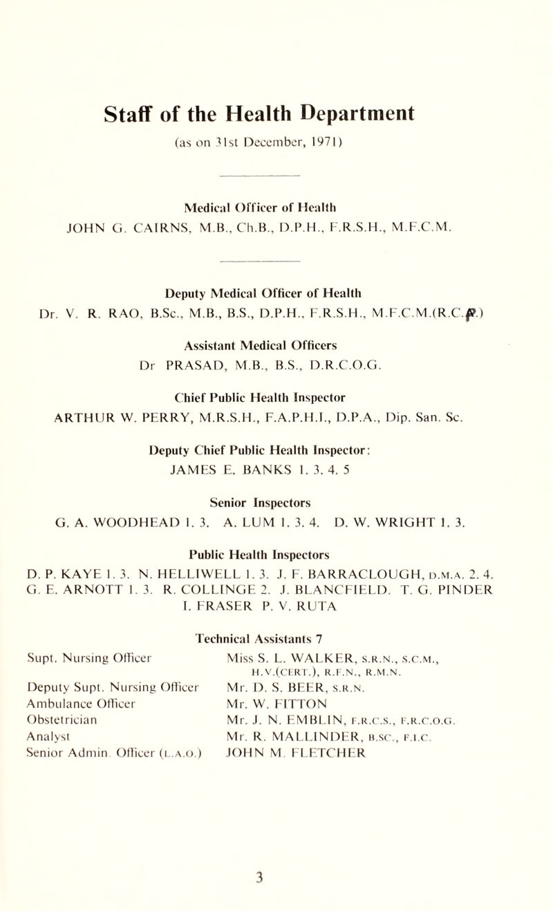 Staff of the Health Department (as on 31st December, 1971) Medical Officer of Health JOHN G. CAIRNS, M.B., Ch.B., D.P.H., F.R.S.H., M.F.C.M. Deputy Medical Officer of Health Dr. V. R. RAO, B.Sc., M.B., B.S., D.P.H., F.R.S.H., M.F.C.MJR.Cf.) Assistant Medical Officers Dr PRASAD, M B., B.S.. D.R.C.O.G. Chief Public Health Inspector ARTHUR W. PERRY, M.R.S.H., F.A.P.H.I., D.P.A., Dip. San. Sc. Deputy Chief Public Health Inspector: JAMES E. BANKS I. 3. 4. 5 Senior Inspectors G. A. WOODHEAD 1. 3. A. LUM1.3. 4. D. W. WRIGHT 1. 3. Public Health Inspectors D. P. KAYE 1.3. N. HF.LLIWELL 1. 3. J. F. BARRACLOUGH, d.m.a. 2. 4. G.E.ARNOTT I 3. R. COLLINGE 2. J. BLANCFIELD. T. G. P1NDER I. FRASER P. V. RUTA Supt. Nursing Officer Technical Assistants 7 Miss S. L. WALKER, s.r.n., s.c.m., Deputy Supt. Nursing Officer Ambulance Officer Obstetrician Analyst Senior Admin Officer (l.a.o.) H.V.(CERT.), R.F.N., R.M.N. Mr. D. S. BEER, s.r.n. Mr. W. LITTON Mr. .1. N. EMBLIN, f.r.c.s., f.r.c.o.g. Mr. R. MALLINDER, b sc., f.i.c JOHN M FLETCHER