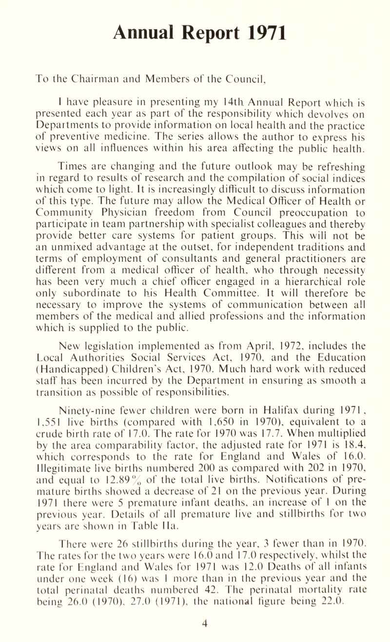 Annual Report 1971 To the Chairman and Members of the Council, I have pleasure in presenting my 14th Annual Report which is presented each year as part of the responsibility which devolves on Departments to provide information on local health and the practice of preventive medicine. The series allows the author to express his views on all influences within his area affecting the public health. Times are changing and the future outlook may be refreshing in regard to results of research and the compilation of social indices which come to light. It is increasingly difficult to discuss information of this type. The future may allow the Medical Officer of Health or Community Physician freedom from Council preoccupation to participate in team partnership with specialist colleagues and thereby provide better care systems for patient groups. This wili not be an unmixed advantage at the outset, for independent traditions and terms of employment of consultants and general practitioners are different from a medical officer of health, who through necessity has been very much a chief officer engaged in a hierarchical role only subordinate to his Health Committee. It will therefore be necessary to improve the systems of communication between all members of the medical and allied professions and the information which is supplied to the public. New legislation implemented as from April. 1972. includes the Local Authorities Social Services Act. 1970, and the Education (Handicapped) Children's Act. 1970. Much hard work with reduced staff' has been incurred by the Department in ensuring as smooth a transition as possible of responsibilities. Ninety-nine fewer children were born in Halifax during 1971. 1.551 live births (compared with 1.650 in 1970). equivalent to a crude birth rale of 17.0. The rale for 1970 was 17.7. When multiplied by the area comparability factor, the adjusted rate for 1971 is 18.4, which corresponds to the rate for England and Wales of 16.0. Illegitimate live births numbered 200 as compared with 202 in 1970, and equal to 12.89% of the total live births. Notifications of pre- mature births showed a decrease of 21 on the previous year. During 1971 there were 5 premature infant deaths, an increase of I on the previous year. Details of all premature live and stillbirths for two years are shown in Table I la. There were 26 stillbirths during the year, 3 fewer than in 1970. The rates for the two years were 16.0 and I 7.0 respectively, whilst the rate for England and Wales for 1971 was 12.0 Deaths ol all infants under one week (16) was I more than in the previous year and the total perinatal deaths numbered 42. The perinatal mortality rate being 26.0 (1970). 27.0 (1971), the national figure being 22.0.