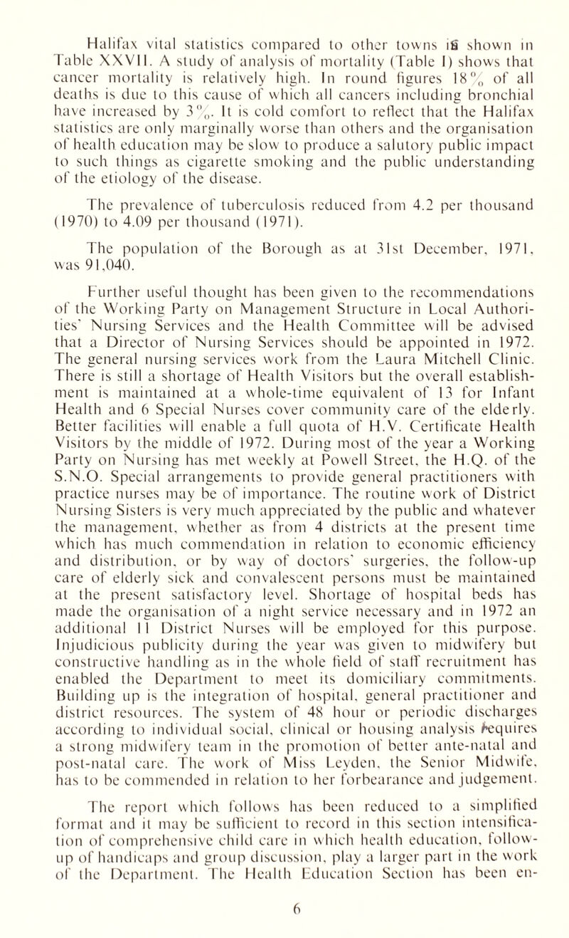 Halifax vital statistics compared to other towns its shown in Table XXVII. A study of analysis of mortality (Table I) shows that cancer mortality is relatively high. In round figures 18% of all deaths is due to this cause of which all cancers including bronchial have increased by 3%. It is cold comfort to reflect that the Halifax statistics are only marginally worse than others and the organisation of health education may be slow to produce a salutory public impact to such things as cigarette smoking and the public understanding of the etiology of the disease. The prevalence of tuberculosis reduced from 4.2 per thousand (1970) to 4.09 per thousand (1971). The population of the Borough as at 31st December. 1971. was 91,040. Further useful thought has been given to the recommendations of the Working Party on Management Structure in Local Authori- ties' Nursing Services and the Health Committee will be advised that a Director of Nursing Services should be appointed in 1972. The general nursing services work from the Laura Mitchell Clinic. There is still a shortage of Health Visitors but the overall establish- ment is maintained at a whole-time equivalent of 13 for Infant Health and 6 Special Nurses cover community care of the elderly. Better facilities will enable a full quota of H.V. Certificate Health Visitors by the middle of 1972. During most of the year a Working Party on Nursing has met weekly at Powell Street, the H.Q. of the S.N.O. Special arrangements to provide general practitioners with practice nurses may be of importance. The routine work of District Nursing Sisters is very much appreciated by the public and whatever the management, whether as from 4 districts at the present time which has much commendation in relation to economic efficiency and distribution, or by way of doctors’ surgeries, the follow-up care of elderly sick and convalescent persons must be maintained at the present satisfactory level. Shortage of hospital beds has made the organisation of a night service necessary and in 1972 an additional 1 I District Nurses will be employed for this purpose. Injudicious publicity during the year was given to midwifery but constructive handling as in the whole held of stall' recruitment has enabled the Department to meet its domiciliary commitments. Building up is the integration of hospital, general practitioner and district resources. The system of 48 hour or periodic discharges according to individual social, clinical or housing analysis Requires a strong midwifery team in the promotion of better ante-natal and post-natal care. The work of Miss Leyden, the Senior Midwife, has to be commended in relation to her forbearance and judgement. The report which follows has been reduced to a simplified format and it may be sufficient to record in this section intensifica- tion of comprehensive child care in which health education, follow- up of handicaps and group discussion, play a larger part in the work of the Department. The Health Education Section has been en-